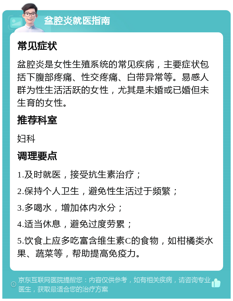 盆腔炎就医指南 常见症状 盆腔炎是女性生殖系统的常见疾病，主要症状包括下腹部疼痛、性交疼痛、白带异常等。易感人群为性生活活跃的女性，尤其是未婚或已婚但未生育的女性。 推荐科室 妇科 调理要点 1.及时就医，接受抗生素治疗； 2.保持个人卫生，避免性生活过于频繁； 3.多喝水，增加体内水分； 4.适当休息，避免过度劳累； 5.饮食上应多吃富含维生素C的食物，如柑橘类水果、蔬菜等，帮助提高免疫力。