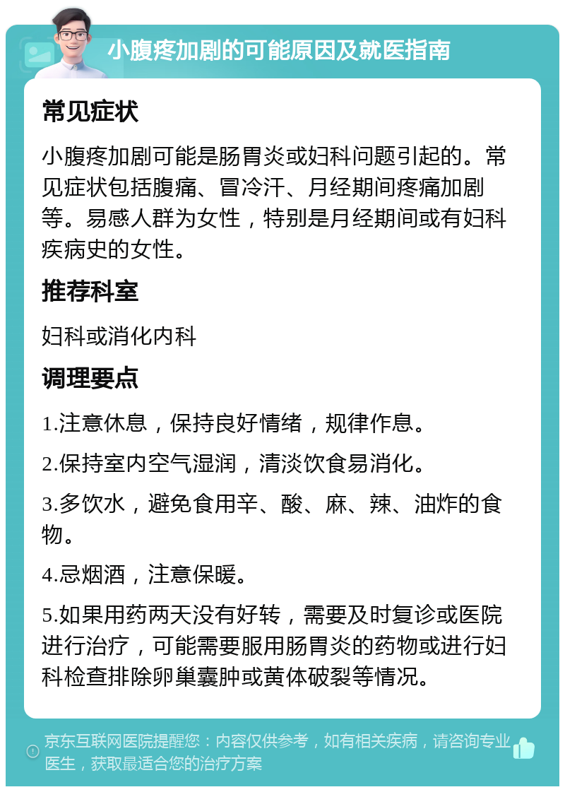 小腹疼加剧的可能原因及就医指南 常见症状 小腹疼加剧可能是肠胃炎或妇科问题引起的。常见症状包括腹痛、冒冷汗、月经期间疼痛加剧等。易感人群为女性，特别是月经期间或有妇科疾病史的女性。 推荐科室 妇科或消化内科 调理要点 1.注意休息，保持良好情绪，规律作息。 2.保持室内空气湿润，清淡饮食易消化。 3.多饮水，避免食用辛、酸、麻、辣、油炸的食物。 4.忌烟酒，注意保暖。 5.如果用药两天没有好转，需要及时复诊或医院进行治疗，可能需要服用肠胃炎的药物或进行妇科检查排除卵巢囊肿或黄体破裂等情况。