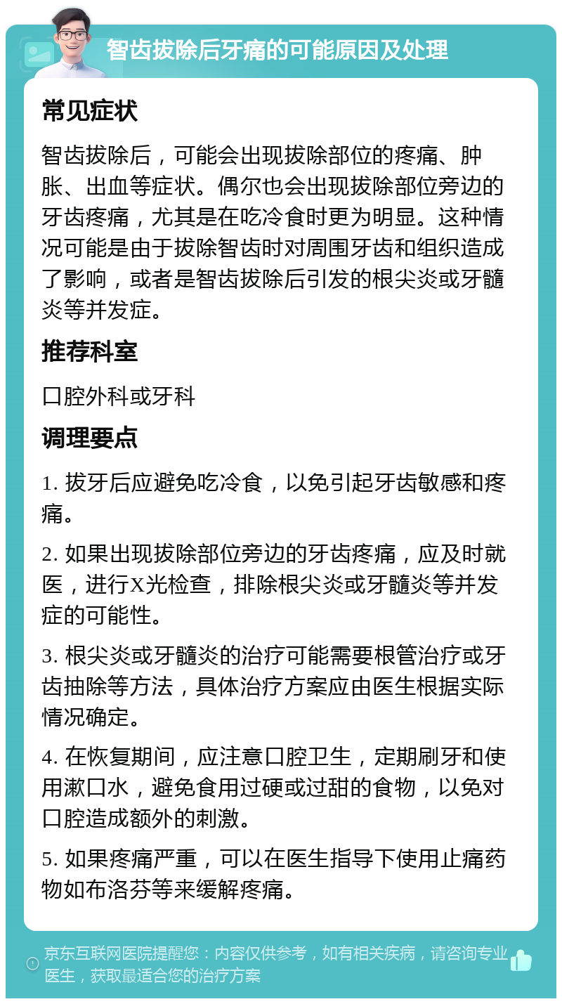 智齿拔除后牙痛的可能原因及处理 常见症状 智齿拔除后，可能会出现拔除部位的疼痛、肿胀、出血等症状。偶尔也会出现拔除部位旁边的牙齿疼痛，尤其是在吃冷食时更为明显。这种情况可能是由于拔除智齿时对周围牙齿和组织造成了影响，或者是智齿拔除后引发的根尖炎或牙髓炎等并发症。 推荐科室 口腔外科或牙科 调理要点 1. 拔牙后应避免吃冷食，以免引起牙齿敏感和疼痛。 2. 如果出现拔除部位旁边的牙齿疼痛，应及时就医，进行X光检查，排除根尖炎或牙髓炎等并发症的可能性。 3. 根尖炎或牙髓炎的治疗可能需要根管治疗或牙齿抽除等方法，具体治疗方案应由医生根据实际情况确定。 4. 在恢复期间，应注意口腔卫生，定期刷牙和使用漱口水，避免食用过硬或过甜的食物，以免对口腔造成额外的刺激。 5. 如果疼痛严重，可以在医生指导下使用止痛药物如布洛芬等来缓解疼痛。