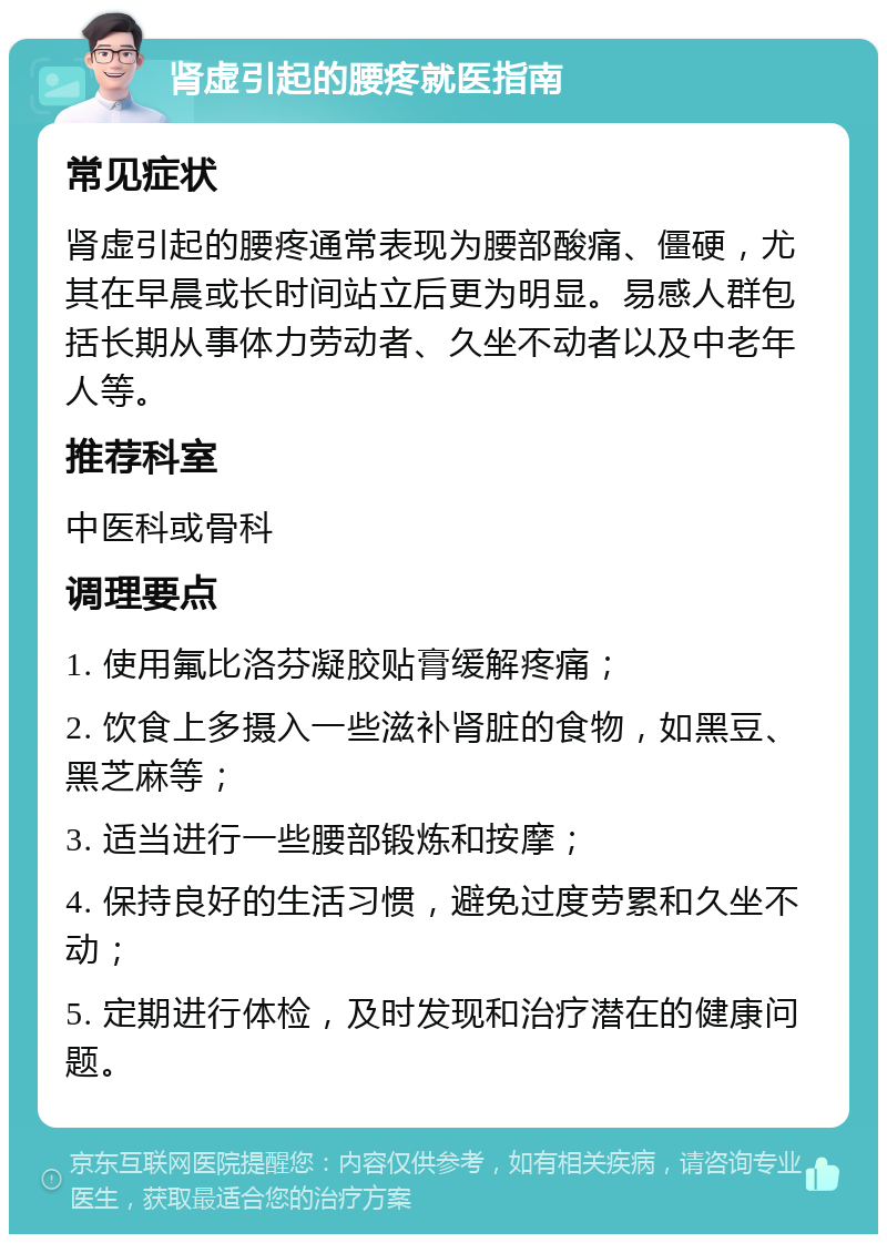 肾虚引起的腰疼就医指南 常见症状 肾虚引起的腰疼通常表现为腰部酸痛、僵硬，尤其在早晨或长时间站立后更为明显。易感人群包括长期从事体力劳动者、久坐不动者以及中老年人等。 推荐科室 中医科或骨科 调理要点 1. 使用氟比洛芬凝胶贴膏缓解疼痛； 2. 饮食上多摄入一些滋补肾脏的食物，如黑豆、黑芝麻等； 3. 适当进行一些腰部锻炼和按摩； 4. 保持良好的生活习惯，避免过度劳累和久坐不动； 5. 定期进行体检，及时发现和治疗潜在的健康问题。