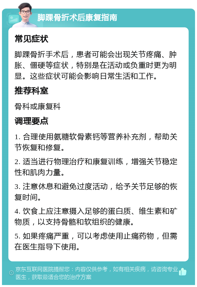 脚踝骨折术后康复指南 常见症状 脚踝骨折手术后，患者可能会出现关节疼痛、肿胀、僵硬等症状，特别是在活动或负重时更为明显。这些症状可能会影响日常生活和工作。 推荐科室 骨科或康复科 调理要点 1. 合理使用氨糖软骨素钙等营养补充剂，帮助关节恢复和修复。 2. 适当进行物理治疗和康复训练，增强关节稳定性和肌肉力量。 3. 注意休息和避免过度活动，给予关节足够的恢复时间。 4. 饮食上应注意摄入足够的蛋白质、维生素和矿物质，以支持骨骼和软组织的健康。 5. 如果疼痛严重，可以考虑使用止痛药物，但需在医生指导下使用。