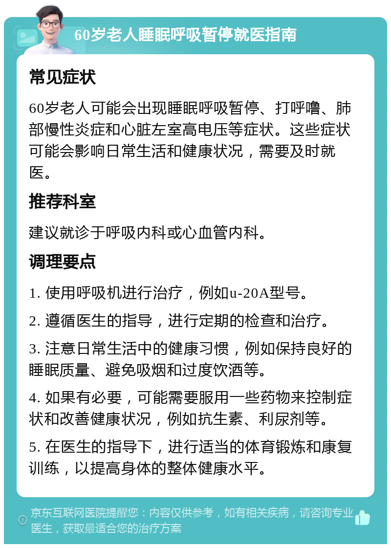 60岁老人睡眠呼吸暂停就医指南 常见症状 60岁老人可能会出现睡眠呼吸暂停、打呼噜、肺部慢性炎症和心脏左室高电压等症状。这些症状可能会影响日常生活和健康状况，需要及时就医。 推荐科室 建议就诊于呼吸内科或心血管内科。 调理要点 1. 使用呼吸机进行治疗，例如u-20A型号。 2. 遵循医生的指导，进行定期的检查和治疗。 3. 注意日常生活中的健康习惯，例如保持良好的睡眠质量、避免吸烟和过度饮酒等。 4. 如果有必要，可能需要服用一些药物来控制症状和改善健康状况，例如抗生素、利尿剂等。 5. 在医生的指导下，进行适当的体育锻炼和康复训练，以提高身体的整体健康水平。