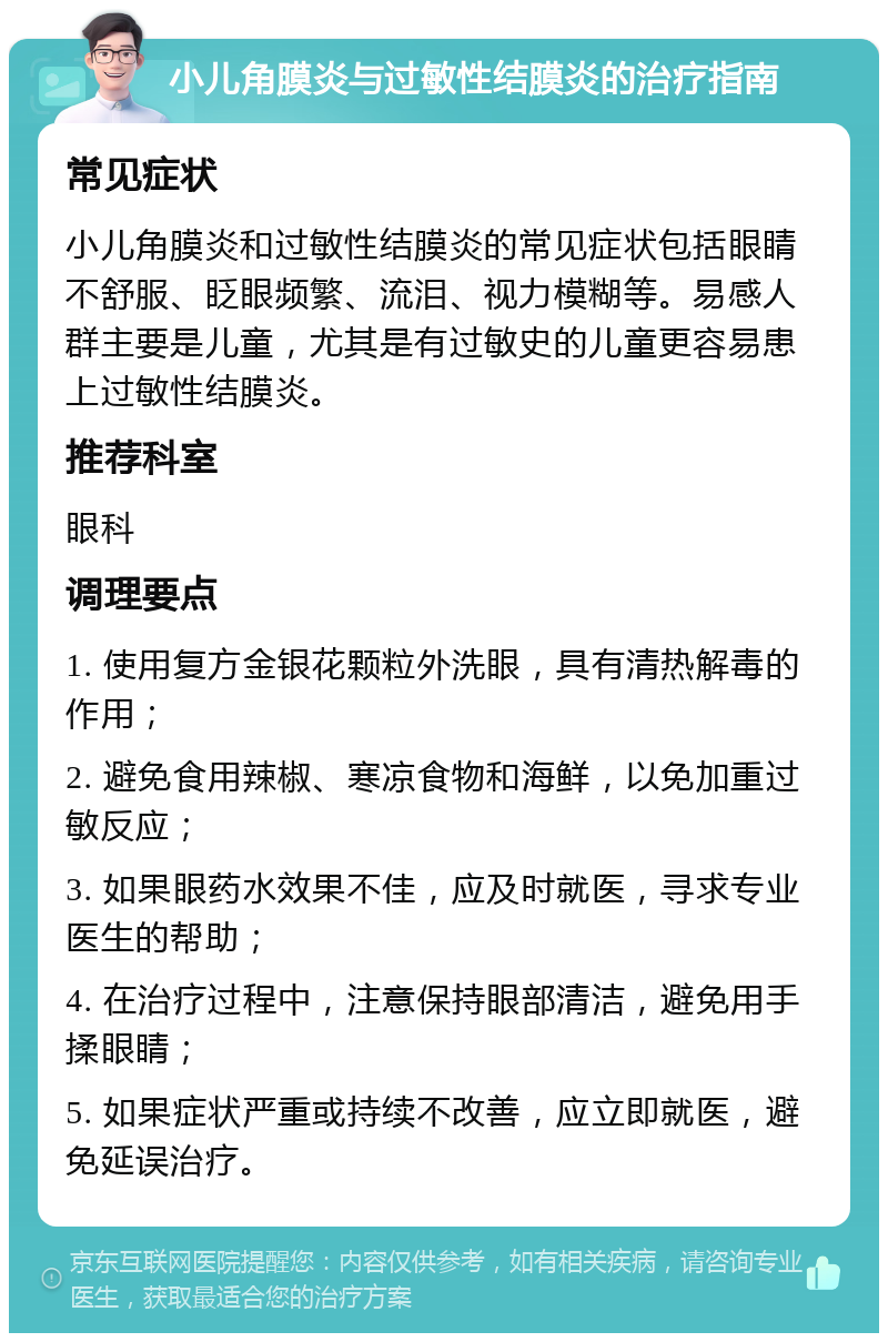 小儿角膜炎与过敏性结膜炎的治疗指南 常见症状 小儿角膜炎和过敏性结膜炎的常见症状包括眼睛不舒服、眨眼频繁、流泪、视力模糊等。易感人群主要是儿童，尤其是有过敏史的儿童更容易患上过敏性结膜炎。 推荐科室 眼科 调理要点 1. 使用复方金银花颗粒外洗眼，具有清热解毒的作用； 2. 避免食用辣椒、寒凉食物和海鲜，以免加重过敏反应； 3. 如果眼药水效果不佳，应及时就医，寻求专业医生的帮助； 4. 在治疗过程中，注意保持眼部清洁，避免用手揉眼睛； 5. 如果症状严重或持续不改善，应立即就医，避免延误治疗。