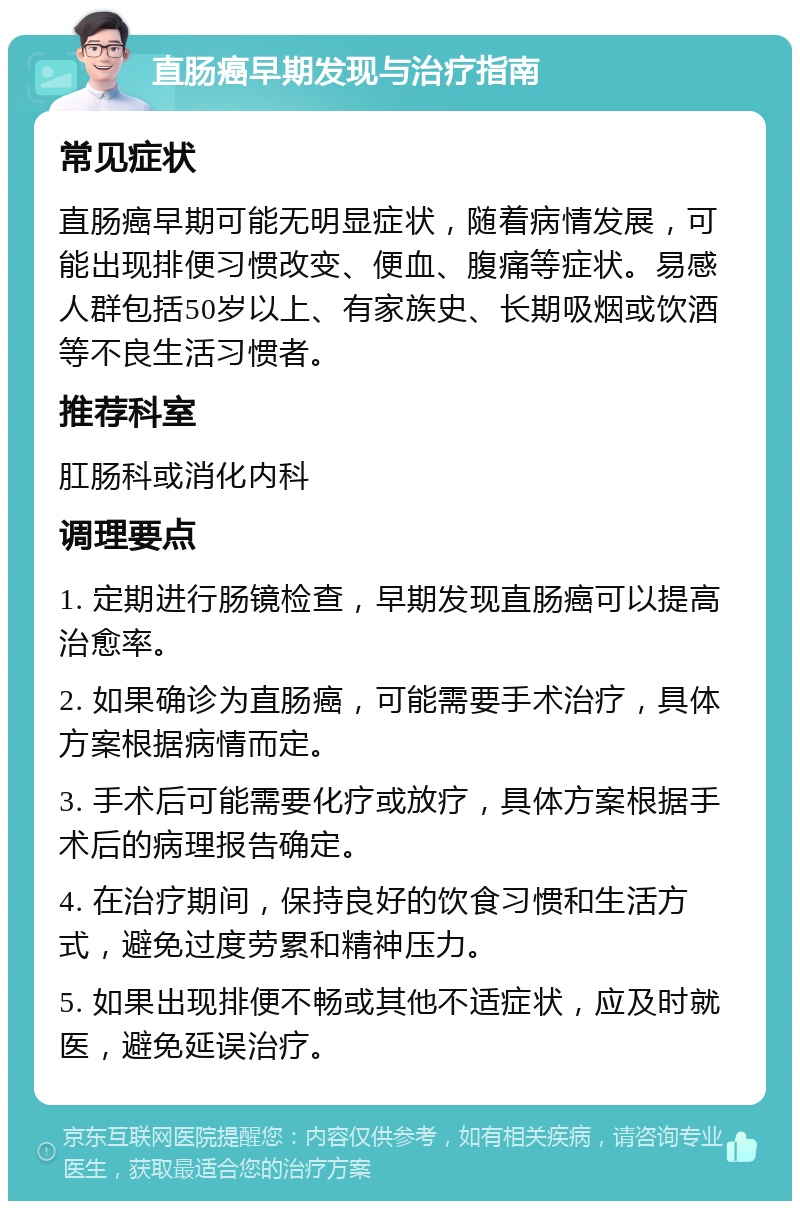 直肠癌早期发现与治疗指南 常见症状 直肠癌早期可能无明显症状，随着病情发展，可能出现排便习惯改变、便血、腹痛等症状。易感人群包括50岁以上、有家族史、长期吸烟或饮酒等不良生活习惯者。 推荐科室 肛肠科或消化内科 调理要点 1. 定期进行肠镜检查，早期发现直肠癌可以提高治愈率。 2. 如果确诊为直肠癌，可能需要手术治疗，具体方案根据病情而定。 3. 手术后可能需要化疗或放疗，具体方案根据手术后的病理报告确定。 4. 在治疗期间，保持良好的饮食习惯和生活方式，避免过度劳累和精神压力。 5. 如果出现排便不畅或其他不适症状，应及时就医，避免延误治疗。