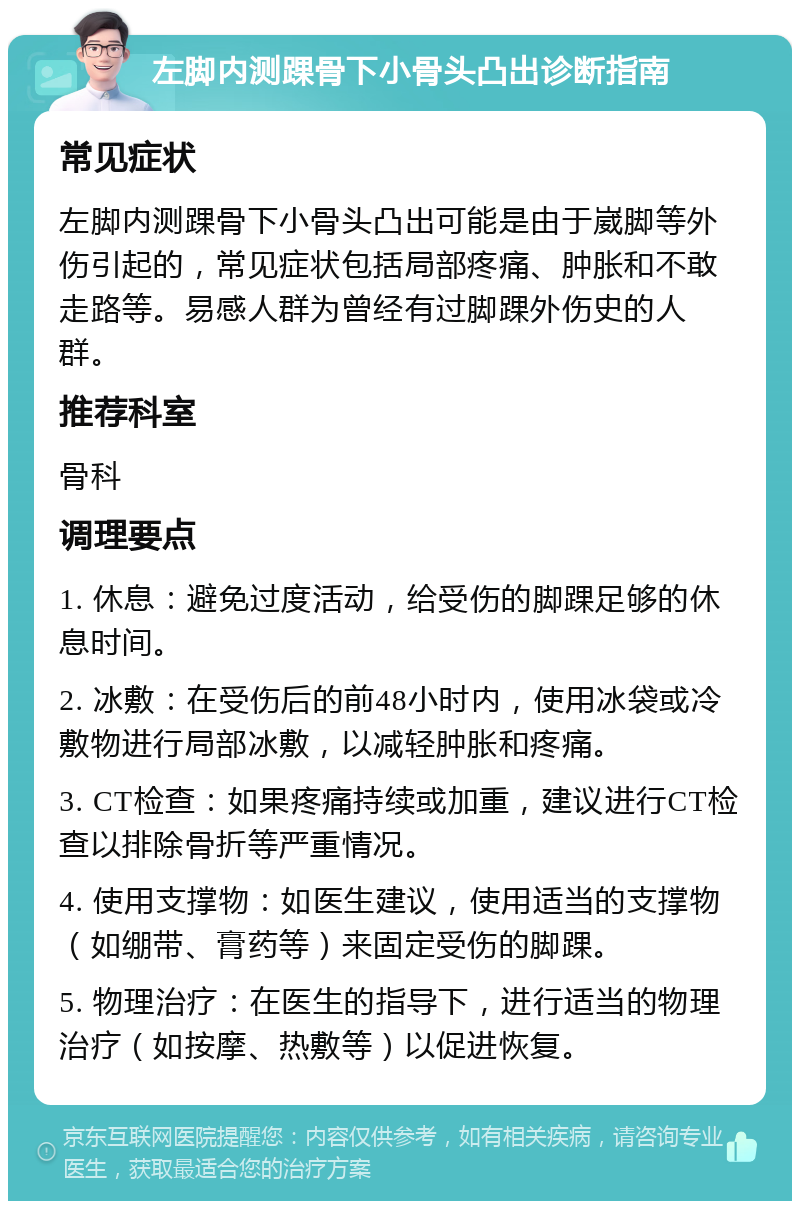 左脚内测踝骨下小骨头凸出诊断指南 常见症状 左脚内测踝骨下小骨头凸出可能是由于崴脚等外伤引起的，常见症状包括局部疼痛、肿胀和不敢走路等。易感人群为曾经有过脚踝外伤史的人群。 推荐科室 骨科 调理要点 1. 休息：避免过度活动，给受伤的脚踝足够的休息时间。 2. 冰敷：在受伤后的前48小时内，使用冰袋或冷敷物进行局部冰敷，以减轻肿胀和疼痛。 3. CT检查：如果疼痛持续或加重，建议进行CT检查以排除骨折等严重情况。 4. 使用支撑物：如医生建议，使用适当的支撑物（如绷带、膏药等）来固定受伤的脚踝。 5. 物理治疗：在医生的指导下，进行适当的物理治疗（如按摩、热敷等）以促进恢复。