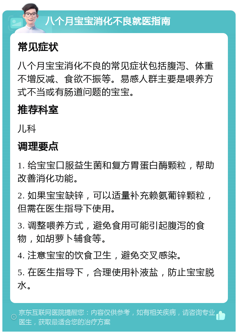 八个月宝宝消化不良就医指南 常见症状 八个月宝宝消化不良的常见症状包括腹泻、体重不增反减、食欲不振等。易感人群主要是喂养方式不当或有肠道问题的宝宝。 推荐科室 儿科 调理要点 1. 给宝宝口服益生菌和复方胃蛋白酶颗粒，帮助改善消化功能。 2. 如果宝宝缺锌，可以适量补充赖氨葡锌颗粒，但需在医生指导下使用。 3. 调整喂养方式，避免食用可能引起腹泻的食物，如胡萝卜辅食等。 4. 注意宝宝的饮食卫生，避免交叉感染。 5. 在医生指导下，合理使用补液盐，防止宝宝脱水。