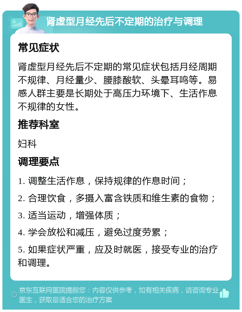 肾虚型月经先后不定期的治疗与调理 常见症状 肾虚型月经先后不定期的常见症状包括月经周期不规律、月经量少、腰膝酸软、头晕耳鸣等。易感人群主要是长期处于高压力环境下、生活作息不规律的女性。 推荐科室 妇科 调理要点 1. 调整生活作息，保持规律的作息时间； 2. 合理饮食，多摄入富含铁质和维生素的食物； 3. 适当运动，增强体质； 4. 学会放松和减压，避免过度劳累； 5. 如果症状严重，应及时就医，接受专业的治疗和调理。