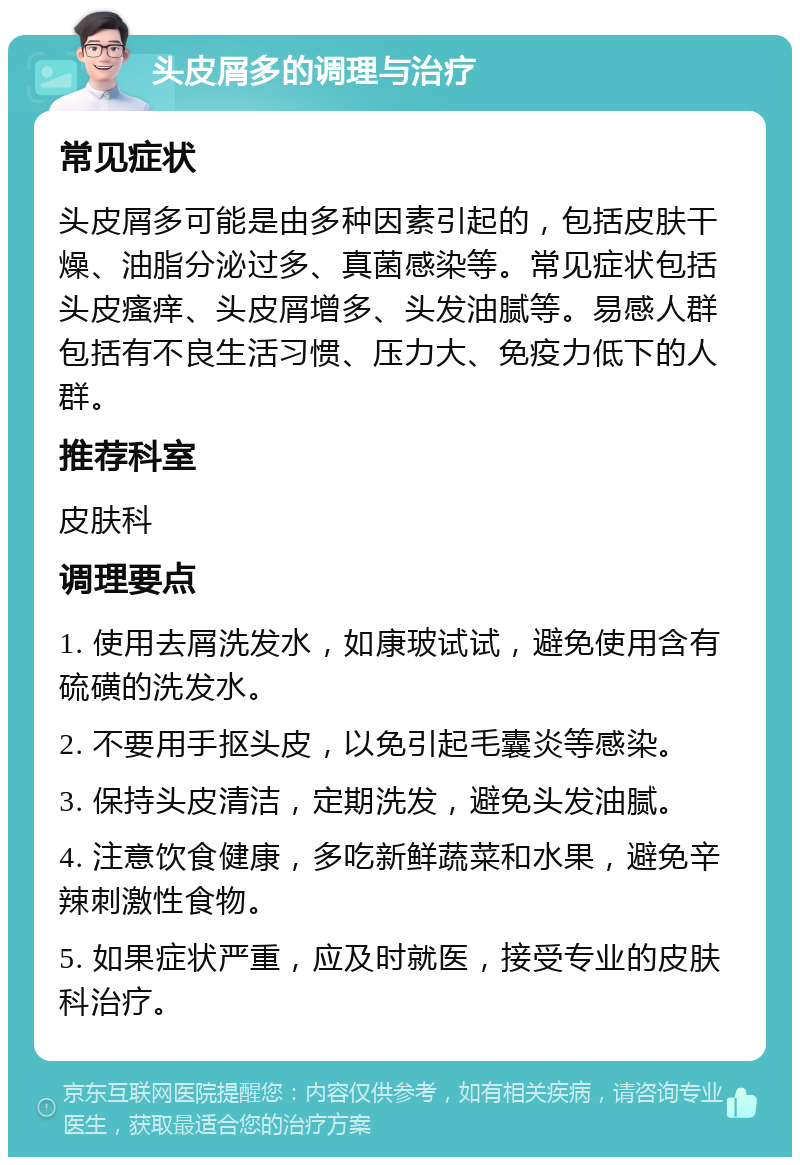 头皮屑多的调理与治疗 常见症状 头皮屑多可能是由多种因素引起的，包括皮肤干燥、油脂分泌过多、真菌感染等。常见症状包括头皮瘙痒、头皮屑增多、头发油腻等。易感人群包括有不良生活习惯、压力大、免疫力低下的人群。 推荐科室 皮肤科 调理要点 1. 使用去屑洗发水，如康玻试试，避免使用含有硫磺的洗发水。 2. 不要用手抠头皮，以免引起毛囊炎等感染。 3. 保持头皮清洁，定期洗发，避免头发油腻。 4. 注意饮食健康，多吃新鲜蔬菜和水果，避免辛辣刺激性食物。 5. 如果症状严重，应及时就医，接受专业的皮肤科治疗。