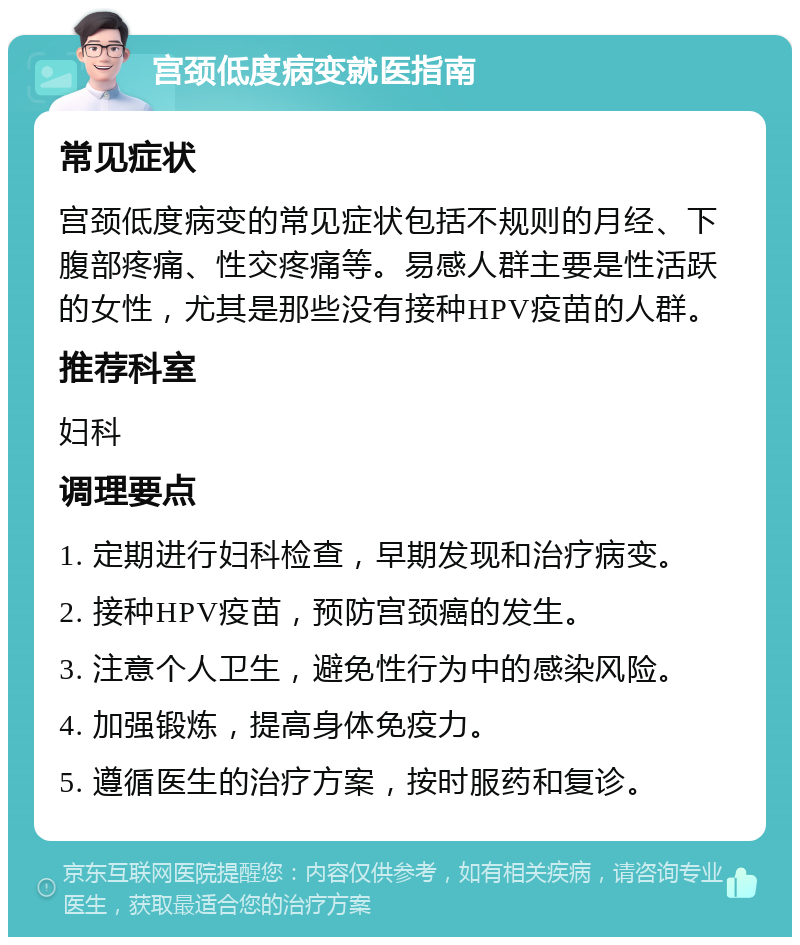 宫颈低度病变就医指南 常见症状 宫颈低度病变的常见症状包括不规则的月经、下腹部疼痛、性交疼痛等。易感人群主要是性活跃的女性，尤其是那些没有接种HPV疫苗的人群。 推荐科室 妇科 调理要点 1. 定期进行妇科检查，早期发现和治疗病变。 2. 接种HPV疫苗，预防宫颈癌的发生。 3. 注意个人卫生，避免性行为中的感染风险。 4. 加强锻炼，提高身体免疫力。 5. 遵循医生的治疗方案，按时服药和复诊。