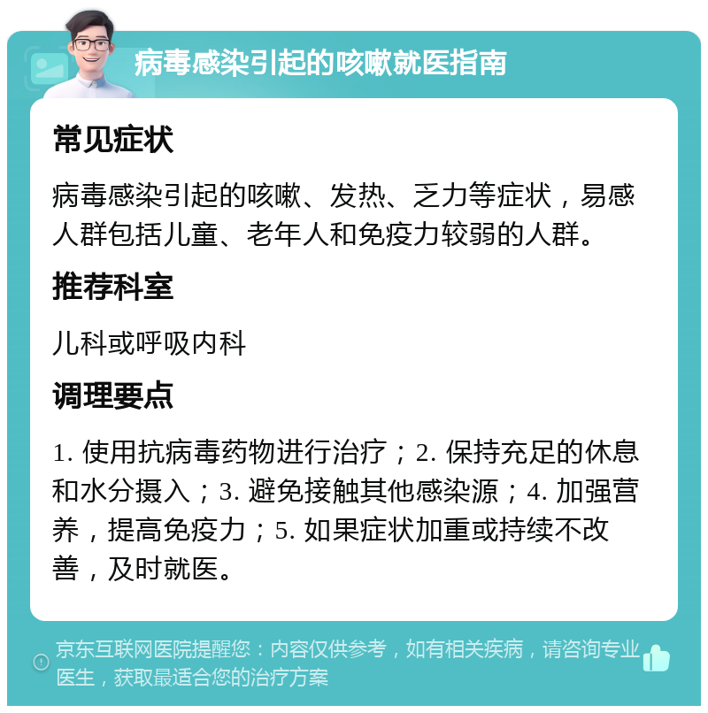 病毒感染引起的咳嗽就医指南 常见症状 病毒感染引起的咳嗽、发热、乏力等症状，易感人群包括儿童、老年人和免疫力较弱的人群。 推荐科室 儿科或呼吸内科 调理要点 1. 使用抗病毒药物进行治疗；2. 保持充足的休息和水分摄入；3. 避免接触其他感染源；4. 加强营养，提高免疫力；5. 如果症状加重或持续不改善，及时就医。