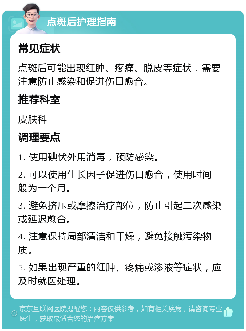 点斑后护理指南 常见症状 点斑后可能出现红肿、疼痛、脱皮等症状，需要注意防止感染和促进伤口愈合。 推荐科室 皮肤科 调理要点 1. 使用碘伏外用消毒，预防感染。 2. 可以使用生长因子促进伤口愈合，使用时间一般为一个月。 3. 避免挤压或摩擦治疗部位，防止引起二次感染或延迟愈合。 4. 注意保持局部清洁和干燥，避免接触污染物质。 5. 如果出现严重的红肿、疼痛或渗液等症状，应及时就医处理。