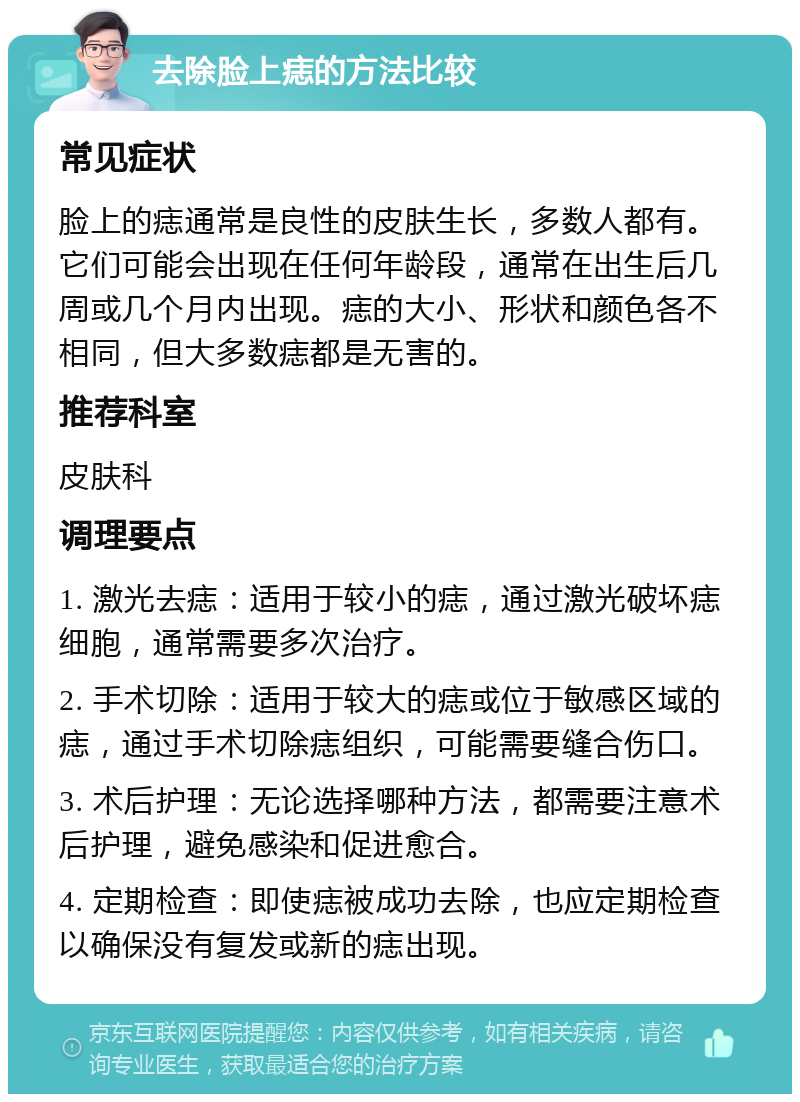 去除脸上痣的方法比较 常见症状 脸上的痣通常是良性的皮肤生长，多数人都有。它们可能会出现在任何年龄段，通常在出生后几周或几个月内出现。痣的大小、形状和颜色各不相同，但大多数痣都是无害的。 推荐科室 皮肤科 调理要点 1. 激光去痣：适用于较小的痣，通过激光破坏痣细胞，通常需要多次治疗。 2. 手术切除：适用于较大的痣或位于敏感区域的痣，通过手术切除痣组织，可能需要缝合伤口。 3. 术后护理：无论选择哪种方法，都需要注意术后护理，避免感染和促进愈合。 4. 定期检查：即使痣被成功去除，也应定期检查以确保没有复发或新的痣出现。