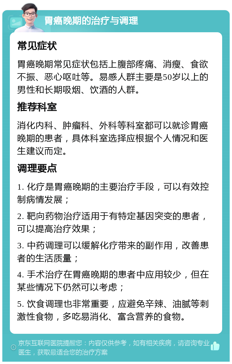 胃癌晚期的治疗与调理 常见症状 胃癌晚期常见症状包括上腹部疼痛、消瘦、食欲不振、恶心呕吐等。易感人群主要是50岁以上的男性和长期吸烟、饮酒的人群。 推荐科室 消化内科、肿瘤科、外科等科室都可以就诊胃癌晚期的患者，具体科室选择应根据个人情况和医生建议而定。 调理要点 1. 化疗是胃癌晚期的主要治疗手段，可以有效控制病情发展； 2. 靶向药物治疗适用于有特定基因突变的患者，可以提高治疗效果； 3. 中药调理可以缓解化疗带来的副作用，改善患者的生活质量； 4. 手术治疗在胃癌晚期的患者中应用较少，但在某些情况下仍然可以考虑； 5. 饮食调理也非常重要，应避免辛辣、油腻等刺激性食物，多吃易消化、富含营养的食物。