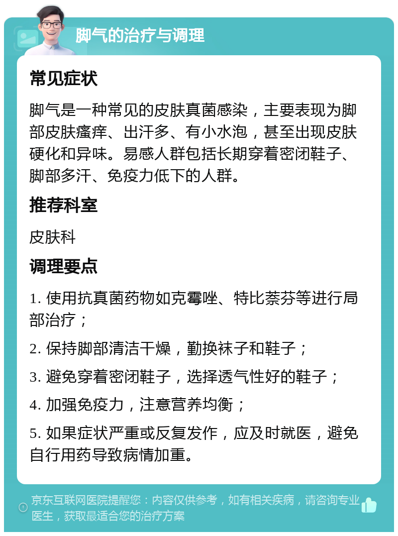 脚气的治疗与调理 常见症状 脚气是一种常见的皮肤真菌感染，主要表现为脚部皮肤瘙痒、出汗多、有小水泡，甚至出现皮肤硬化和异味。易感人群包括长期穿着密闭鞋子、脚部多汗、免疫力低下的人群。 推荐科室 皮肤科 调理要点 1. 使用抗真菌药物如克霉唑、特比萘芬等进行局部治疗； 2. 保持脚部清洁干燥，勤换袜子和鞋子； 3. 避免穿着密闭鞋子，选择透气性好的鞋子； 4. 加强免疫力，注意营养均衡； 5. 如果症状严重或反复发作，应及时就医，避免自行用药导致病情加重。