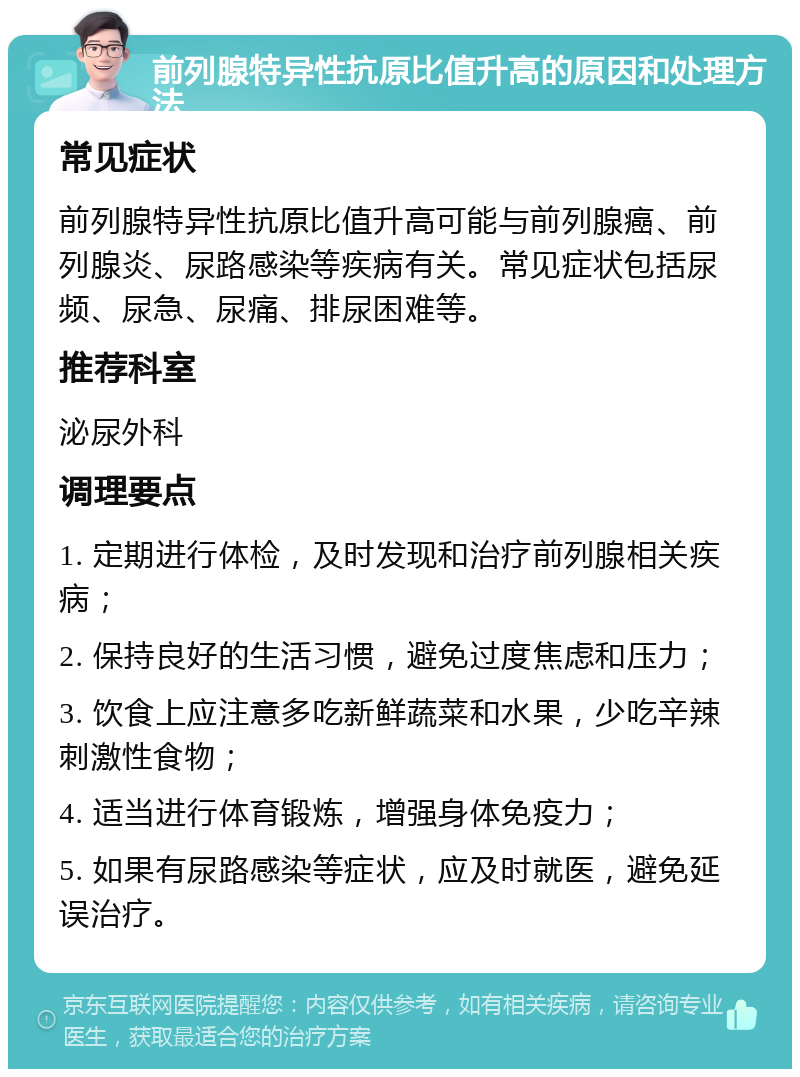 前列腺特异性抗原比值升高的原因和处理方法 常见症状 前列腺特异性抗原比值升高可能与前列腺癌、前列腺炎、尿路感染等疾病有关。常见症状包括尿频、尿急、尿痛、排尿困难等。 推荐科室 泌尿外科 调理要点 1. 定期进行体检，及时发现和治疗前列腺相关疾病； 2. 保持良好的生活习惯，避免过度焦虑和压力； 3. 饮食上应注意多吃新鲜蔬菜和水果，少吃辛辣刺激性食物； 4. 适当进行体育锻炼，增强身体免疫力； 5. 如果有尿路感染等症状，应及时就医，避免延误治疗。