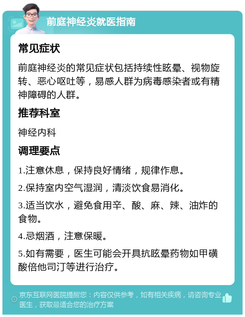 前庭神经炎就医指南 常见症状 前庭神经炎的常见症状包括持续性眩晕、视物旋转、恶心呕吐等，易感人群为病毒感染者或有精神障碍的人群。 推荐科室 神经内科 调理要点 1.注意休息，保持良好情绪，规律作息。 2.保持室内空气湿润，清淡饮食易消化。 3.适当饮水，避免食用辛、酸、麻、辣、油炸的食物。 4.忌烟酒，注意保暖。 5.如有需要，医生可能会开具抗眩晕药物如甲磺酸倍他司汀等进行治疗。