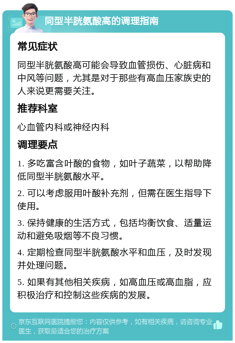 同型半胱氨酸高的调理指南 常见症状 同型半胱氨酸高可能会导致血管损伤、心脏病和中风等问题，尤其是对于那些有高血压家族史的人来说更需要关注。 推荐科室 心血管内科或神经内科 调理要点 1. 多吃富含叶酸的食物，如叶子蔬菜，以帮助降低同型半胱氨酸水平。 2. 可以考虑服用叶酸补充剂，但需在医生指导下使用。 3. 保持健康的生活方式，包括均衡饮食、适量运动和避免吸烟等不良习惯。 4. 定期检查同型半胱氨酸水平和血压，及时发现并处理问题。 5. 如果有其他相关疾病，如高血压或高血脂，应积极治疗和控制这些疾病的发展。