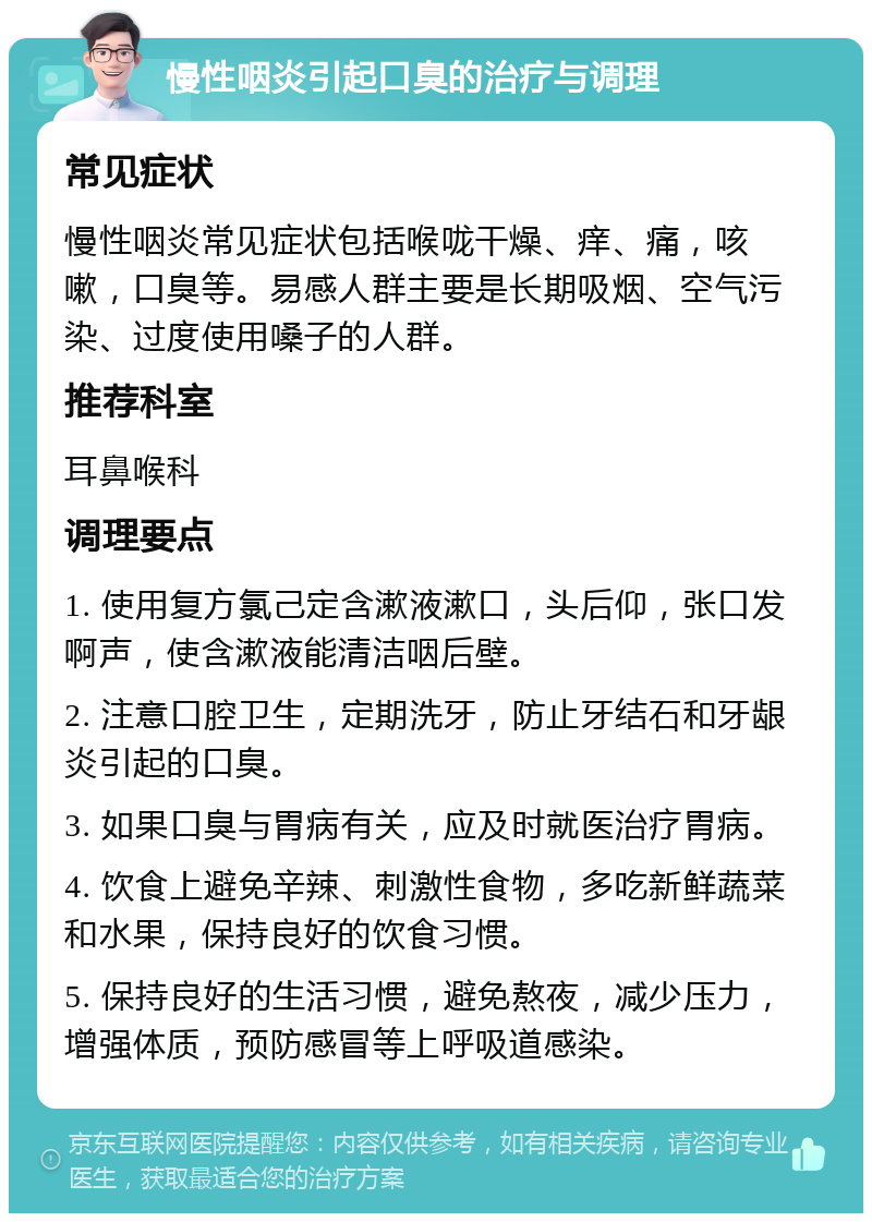 慢性咽炎引起口臭的治疗与调理 常见症状 慢性咽炎常见症状包括喉咙干燥、痒、痛，咳嗽，口臭等。易感人群主要是长期吸烟、空气污染、过度使用嗓子的人群。 推荐科室 耳鼻喉科 调理要点 1. 使用复方氯己定含漱液漱口，头后仰，张口发啊声，使含漱液能清洁咽后壁。 2. 注意口腔卫生，定期洗牙，防止牙结石和牙龈炎引起的口臭。 3. 如果口臭与胃病有关，应及时就医治疗胃病。 4. 饮食上避免辛辣、刺激性食物，多吃新鲜蔬菜和水果，保持良好的饮食习惯。 5. 保持良好的生活习惯，避免熬夜，减少压力，增强体质，预防感冒等上呼吸道感染。