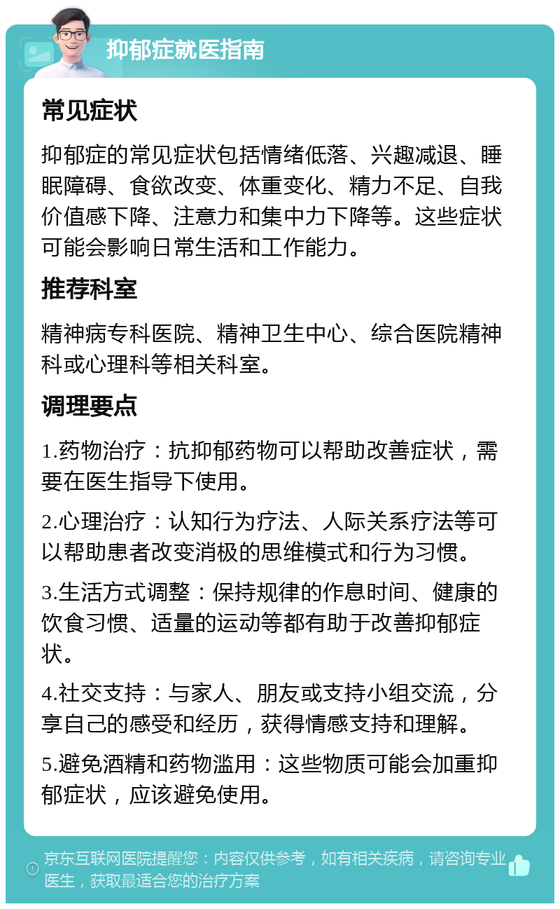 抑郁症就医指南 常见症状 抑郁症的常见症状包括情绪低落、兴趣减退、睡眠障碍、食欲改变、体重变化、精力不足、自我价值感下降、注意力和集中力下降等。这些症状可能会影响日常生活和工作能力。 推荐科室 精神病专科医院、精神卫生中心、综合医院精神科或心理科等相关科室。 调理要点 1.药物治疗：抗抑郁药物可以帮助改善症状，需要在医生指导下使用。 2.心理治疗：认知行为疗法、人际关系疗法等可以帮助患者改变消极的思维模式和行为习惯。 3.生活方式调整：保持规律的作息时间、健康的饮食习惯、适量的运动等都有助于改善抑郁症状。 4.社交支持：与家人、朋友或支持小组交流，分享自己的感受和经历，获得情感支持和理解。 5.避免酒精和药物滥用：这些物质可能会加重抑郁症状，应该避免使用。