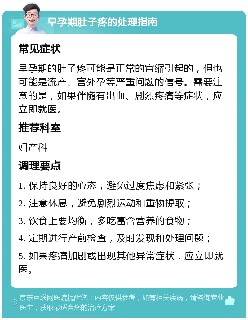 早孕期肚子疼的处理指南 常见症状 早孕期的肚子疼可能是正常的宫缩引起的，但也可能是流产、宫外孕等严重问题的信号。需要注意的是，如果伴随有出血、剧烈疼痛等症状，应立即就医。 推荐科室 妇产科 调理要点 1. 保持良好的心态，避免过度焦虑和紧张； 2. 注意休息，避免剧烈运动和重物提取； 3. 饮食上要均衡，多吃富含营养的食物； 4. 定期进行产前检查，及时发现和处理问题； 5. 如果疼痛加剧或出现其他异常症状，应立即就医。