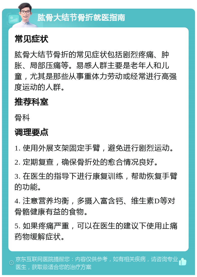 肱骨大结节骨折就医指南 常见症状 肱骨大结节骨折的常见症状包括剧烈疼痛、肿胀、局部压痛等。易感人群主要是老年人和儿童，尤其是那些从事重体力劳动或经常进行高强度运动的人群。 推荐科室 骨科 调理要点 1. 使用外展支架固定手臂，避免进行剧烈运动。 2. 定期复查，确保骨折处的愈合情况良好。 3. 在医生的指导下进行康复训练，帮助恢复手臂的功能。 4. 注意营养均衡，多摄入富含钙、维生素D等对骨骼健康有益的食物。 5. 如果疼痛严重，可以在医生的建议下使用止痛药物缓解症状。