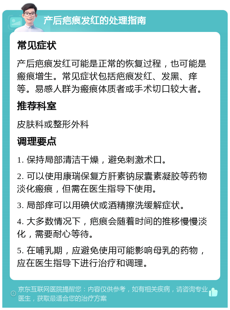 产后疤痕发红的处理指南 常见症状 产后疤痕发红可能是正常的恢复过程，也可能是瘢痕增生。常见症状包括疤痕发红、发黑、痒等。易感人群为瘢痕体质者或手术切口较大者。 推荐科室 皮肤科或整形外科 调理要点 1. 保持局部清洁干燥，避免刺激术口。 2. 可以使用康瑞保复方肝素钠尿囊素凝胶等药物淡化瘢痕，但需在医生指导下使用。 3. 局部痒可以用碘伏或酒精擦洗缓解症状。 4. 大多数情况下，疤痕会随着时间的推移慢慢淡化，需要耐心等待。 5. 在哺乳期，应避免使用可能影响母乳的药物，应在医生指导下进行治疗和调理。