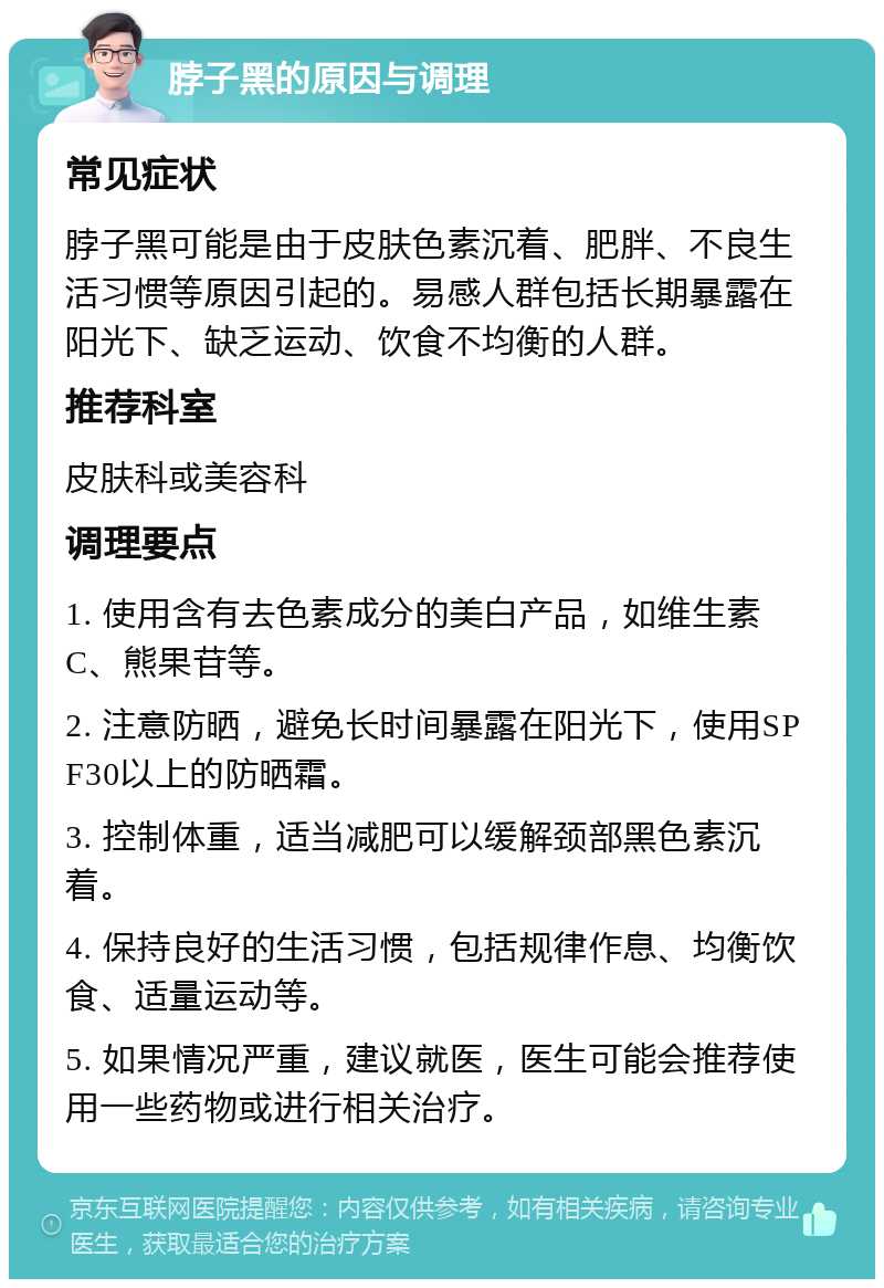 脖子黑的原因与调理 常见症状 脖子黑可能是由于皮肤色素沉着、肥胖、不良生活习惯等原因引起的。易感人群包括长期暴露在阳光下、缺乏运动、饮食不均衡的人群。 推荐科室 皮肤科或美容科 调理要点 1. 使用含有去色素成分的美白产品，如维生素C、熊果苷等。 2. 注意防晒，避免长时间暴露在阳光下，使用SPF30以上的防晒霜。 3. 控制体重，适当减肥可以缓解颈部黑色素沉着。 4. 保持良好的生活习惯，包括规律作息、均衡饮食、适量运动等。 5. 如果情况严重，建议就医，医生可能会推荐使用一些药物或进行相关治疗。