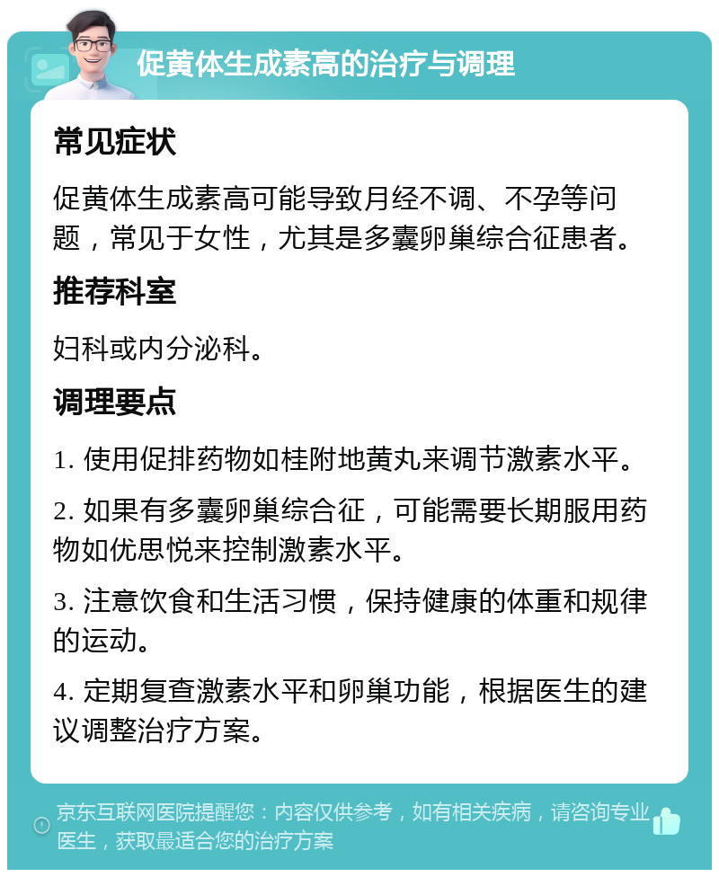 促黄体生成素高的治疗与调理 常见症状 促黄体生成素高可能导致月经不调、不孕等问题，常见于女性，尤其是多囊卵巢综合征患者。 推荐科室 妇科或内分泌科。 调理要点 1. 使用促排药物如桂附地黄丸来调节激素水平。 2. 如果有多囊卵巢综合征，可能需要长期服用药物如优思悦来控制激素水平。 3. 注意饮食和生活习惯，保持健康的体重和规律的运动。 4. 定期复查激素水平和卵巢功能，根据医生的建议调整治疗方案。