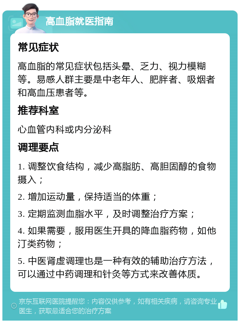 高血脂就医指南 常见症状 高血脂的常见症状包括头晕、乏力、视力模糊等。易感人群主要是中老年人、肥胖者、吸烟者和高血压患者等。 推荐科室 心血管内科或内分泌科 调理要点 1. 调整饮食结构，减少高脂肪、高胆固醇的食物摄入； 2. 增加运动量，保持适当的体重； 3. 定期监测血脂水平，及时调整治疗方案； 4. 如果需要，服用医生开具的降血脂药物，如他汀类药物； 5. 中医肾虚调理也是一种有效的辅助治疗方法，可以通过中药调理和针灸等方式来改善体质。