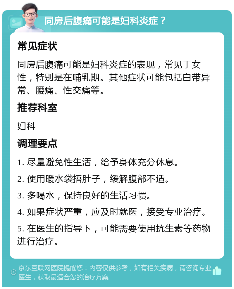 同房后腹痛可能是妇科炎症？ 常见症状 同房后腹痛可能是妇科炎症的表现，常见于女性，特别是在哺乳期。其他症状可能包括白带异常、腰痛、性交痛等。 推荐科室 妇科 调理要点 1. 尽量避免性生活，给予身体充分休息。 2. 使用暖水袋捂肚子，缓解腹部不适。 3. 多喝水，保持良好的生活习惯。 4. 如果症状严重，应及时就医，接受专业治疗。 5. 在医生的指导下，可能需要使用抗生素等药物进行治疗。