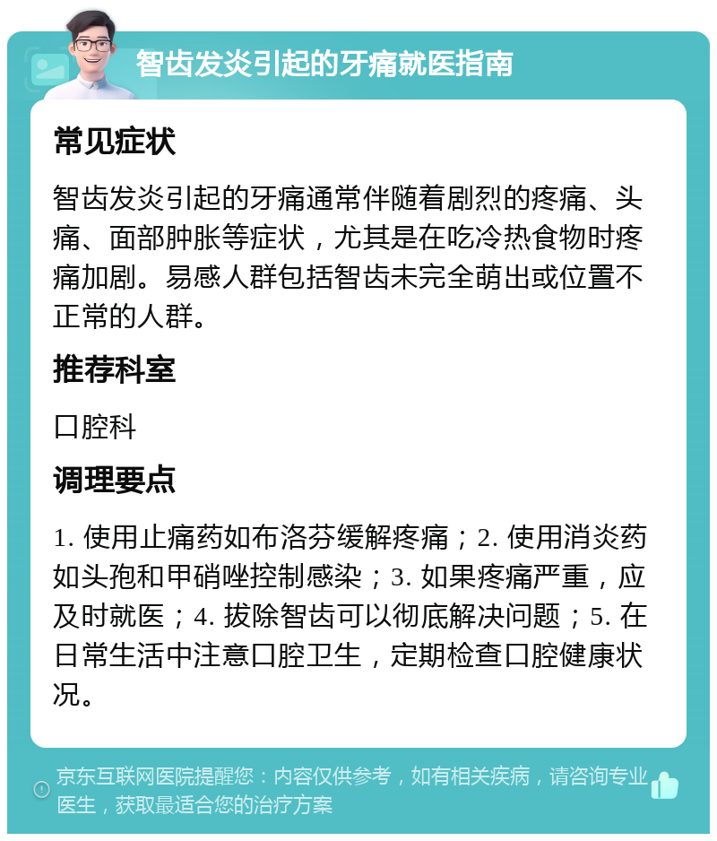 智齿发炎引起的牙痛就医指南 常见症状 智齿发炎引起的牙痛通常伴随着剧烈的疼痛、头痛、面部肿胀等症状，尤其是在吃冷热食物时疼痛加剧。易感人群包括智齿未完全萌出或位置不正常的人群。 推荐科室 口腔科 调理要点 1. 使用止痛药如布洛芬缓解疼痛；2. 使用消炎药如头孢和甲硝唑控制感染；3. 如果疼痛严重，应及时就医；4. 拔除智齿可以彻底解决问题；5. 在日常生活中注意口腔卫生，定期检查口腔健康状况。