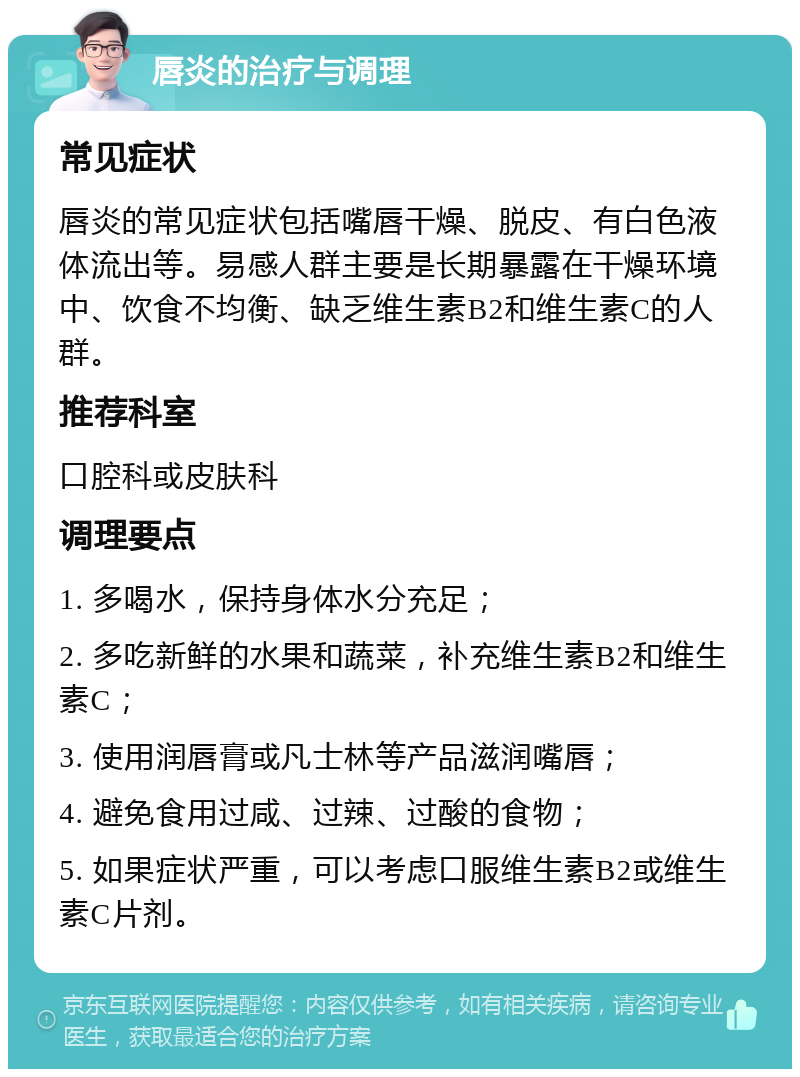 唇炎的治疗与调理 常见症状 唇炎的常见症状包括嘴唇干燥、脱皮、有白色液体流出等。易感人群主要是长期暴露在干燥环境中、饮食不均衡、缺乏维生素B2和维生素C的人群。 推荐科室 口腔科或皮肤科 调理要点 1. 多喝水，保持身体水分充足； 2. 多吃新鲜的水果和蔬菜，补充维生素B2和维生素C； 3. 使用润唇膏或凡士林等产品滋润嘴唇； 4. 避免食用过咸、过辣、过酸的食物； 5. 如果症状严重，可以考虑口服维生素B2或维生素C片剂。