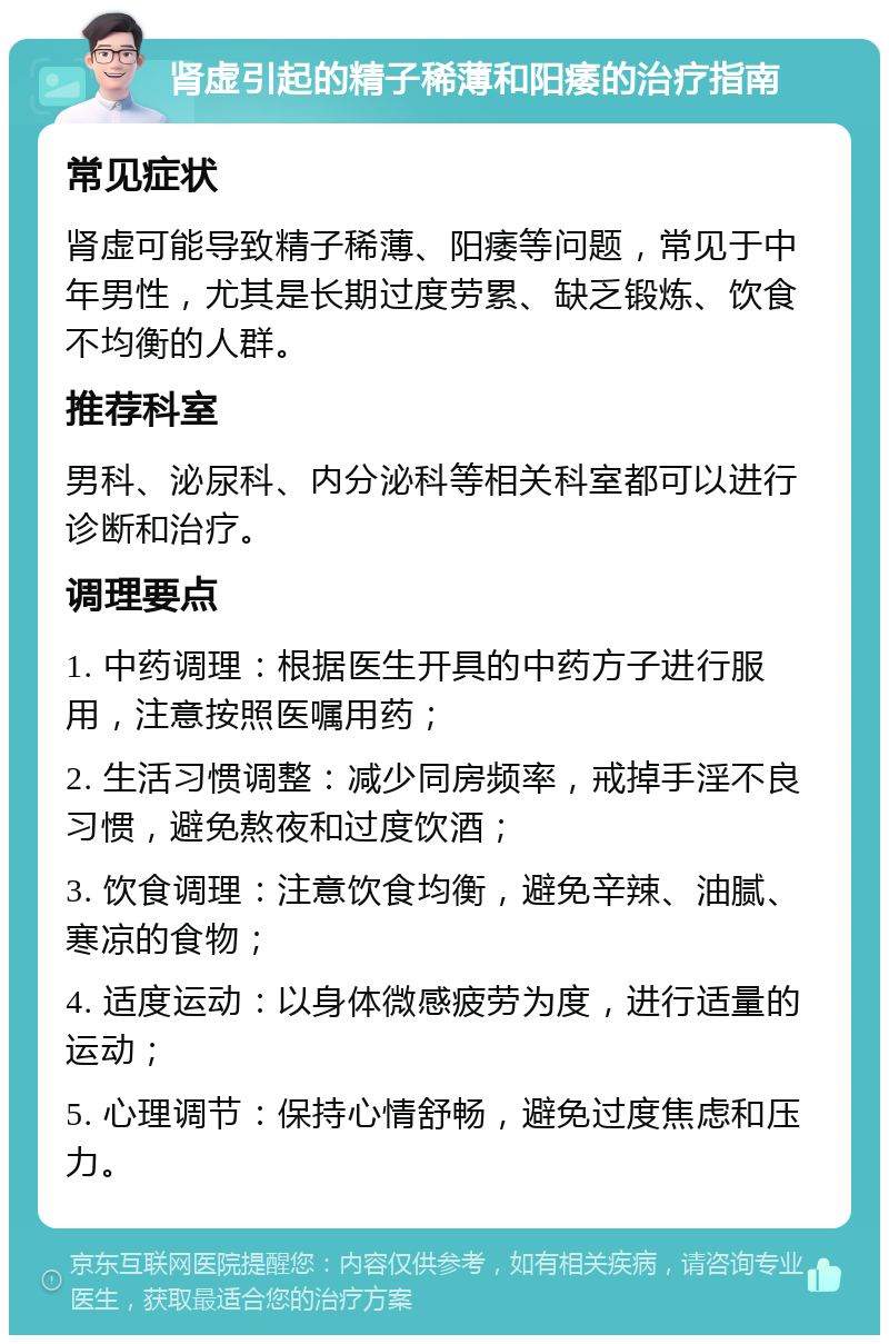 肾虚引起的精子稀薄和阳痿的治疗指南 常见症状 肾虚可能导致精子稀薄、阳痿等问题，常见于中年男性，尤其是长期过度劳累、缺乏锻炼、饮食不均衡的人群。 推荐科室 男科、泌尿科、内分泌科等相关科室都可以进行诊断和治疗。 调理要点 1. 中药调理：根据医生开具的中药方子进行服用，注意按照医嘱用药； 2. 生活习惯调整：减少同房频率，戒掉手淫不良习惯，避免熬夜和过度饮酒； 3. 饮食调理：注意饮食均衡，避免辛辣、油腻、寒凉的食物； 4. 适度运动：以身体微感疲劳为度，进行适量的运动； 5. 心理调节：保持心情舒畅，避免过度焦虑和压力。