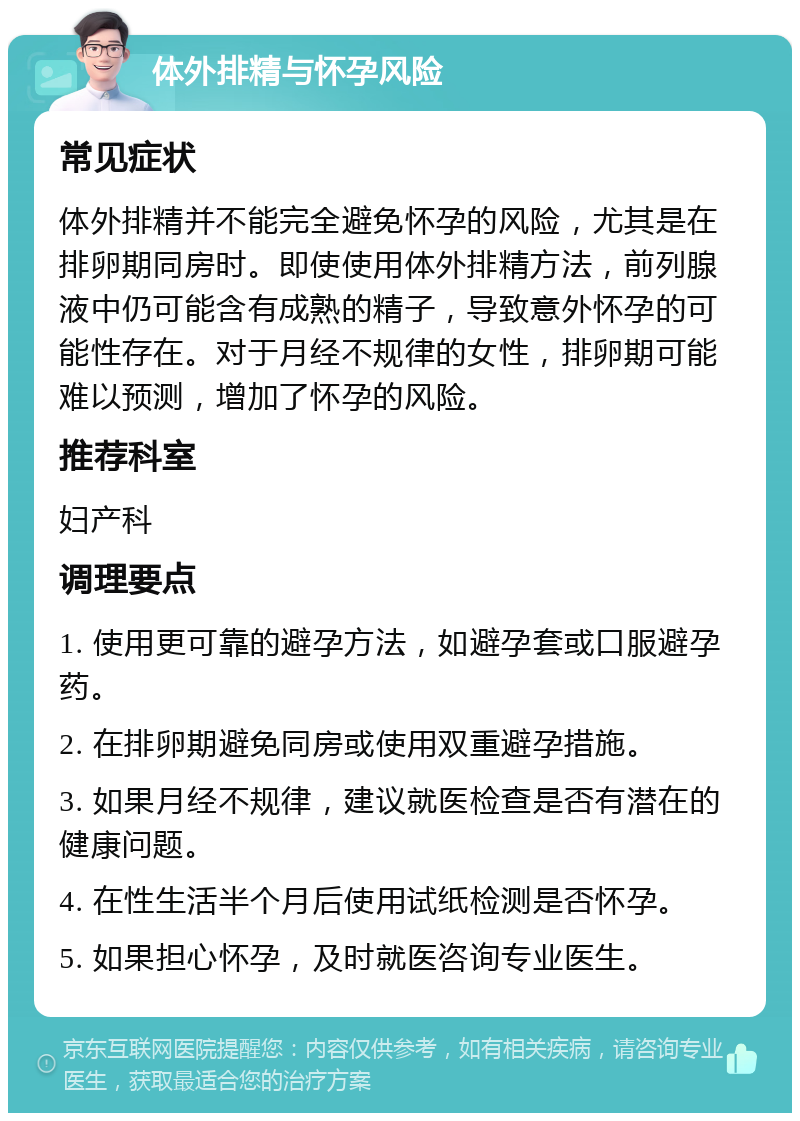 体外排精与怀孕风险 常见症状 体外排精并不能完全避免怀孕的风险，尤其是在排卵期同房时。即使使用体外排精方法，前列腺液中仍可能含有成熟的精子，导致意外怀孕的可能性存在。对于月经不规律的女性，排卵期可能难以预测，增加了怀孕的风险。 推荐科室 妇产科 调理要点 1. 使用更可靠的避孕方法，如避孕套或口服避孕药。 2. 在排卵期避免同房或使用双重避孕措施。 3. 如果月经不规律，建议就医检查是否有潜在的健康问题。 4. 在性生活半个月后使用试纸检测是否怀孕。 5. 如果担心怀孕，及时就医咨询专业医生。