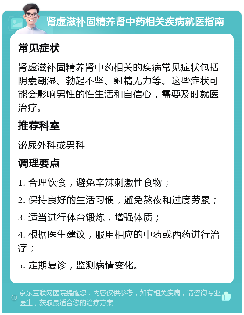 肾虚滋补固精养肾中药相关疾病就医指南 常见症状 肾虚滋补固精养肾中药相关的疾病常见症状包括阴囊潮湿、勃起不坚、射精无力等。这些症状可能会影响男性的性生活和自信心，需要及时就医治疗。 推荐科室 泌尿外科或男科 调理要点 1. 合理饮食，避免辛辣刺激性食物； 2. 保持良好的生活习惯，避免熬夜和过度劳累； 3. 适当进行体育锻炼，增强体质； 4. 根据医生建议，服用相应的中药或西药进行治疗； 5. 定期复诊，监测病情变化。