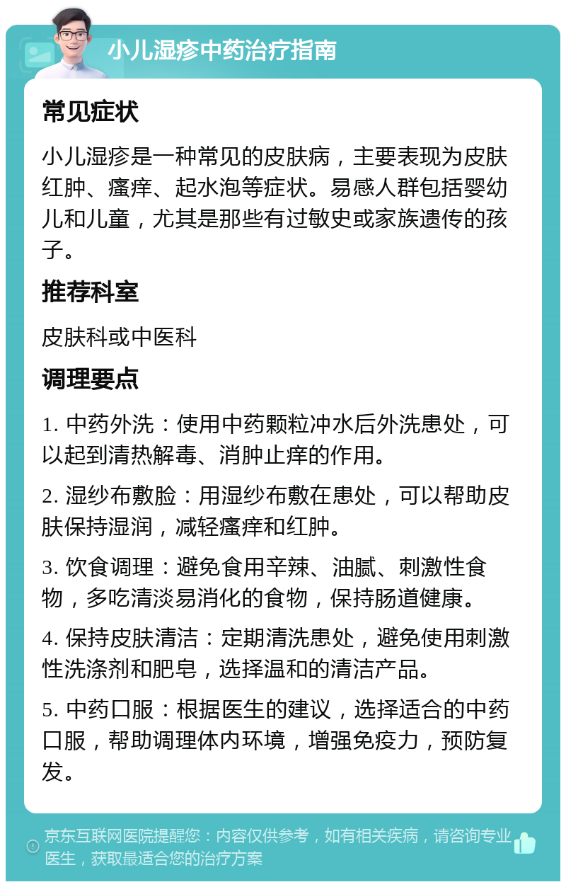 小儿湿疹中药治疗指南 常见症状 小儿湿疹是一种常见的皮肤病，主要表现为皮肤红肿、瘙痒、起水泡等症状。易感人群包括婴幼儿和儿童，尤其是那些有过敏史或家族遗传的孩子。 推荐科室 皮肤科或中医科 调理要点 1. 中药外洗：使用中药颗粒冲水后外洗患处，可以起到清热解毒、消肿止痒的作用。 2. 湿纱布敷脸：用湿纱布敷在患处，可以帮助皮肤保持湿润，减轻瘙痒和红肿。 3. 饮食调理：避免食用辛辣、油腻、刺激性食物，多吃清淡易消化的食物，保持肠道健康。 4. 保持皮肤清洁：定期清洗患处，避免使用刺激性洗涤剂和肥皂，选择温和的清洁产品。 5. 中药口服：根据医生的建议，选择适合的中药口服，帮助调理体内环境，增强免疫力，预防复发。