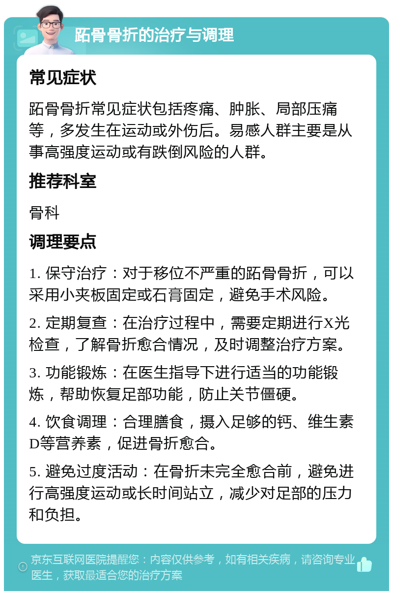 跖骨骨折的治疗与调理 常见症状 跖骨骨折常见症状包括疼痛、肿胀、局部压痛等，多发生在运动或外伤后。易感人群主要是从事高强度运动或有跌倒风险的人群。 推荐科室 骨科 调理要点 1. 保守治疗：对于移位不严重的跖骨骨折，可以采用小夹板固定或石膏固定，避免手术风险。 2. 定期复查：在治疗过程中，需要定期进行X光检查，了解骨折愈合情况，及时调整治疗方案。 3. 功能锻炼：在医生指导下进行适当的功能锻炼，帮助恢复足部功能，防止关节僵硬。 4. 饮食调理：合理膳食，摄入足够的钙、维生素D等营养素，促进骨折愈合。 5. 避免过度活动：在骨折未完全愈合前，避免进行高强度运动或长时间站立，减少对足部的压力和负担。