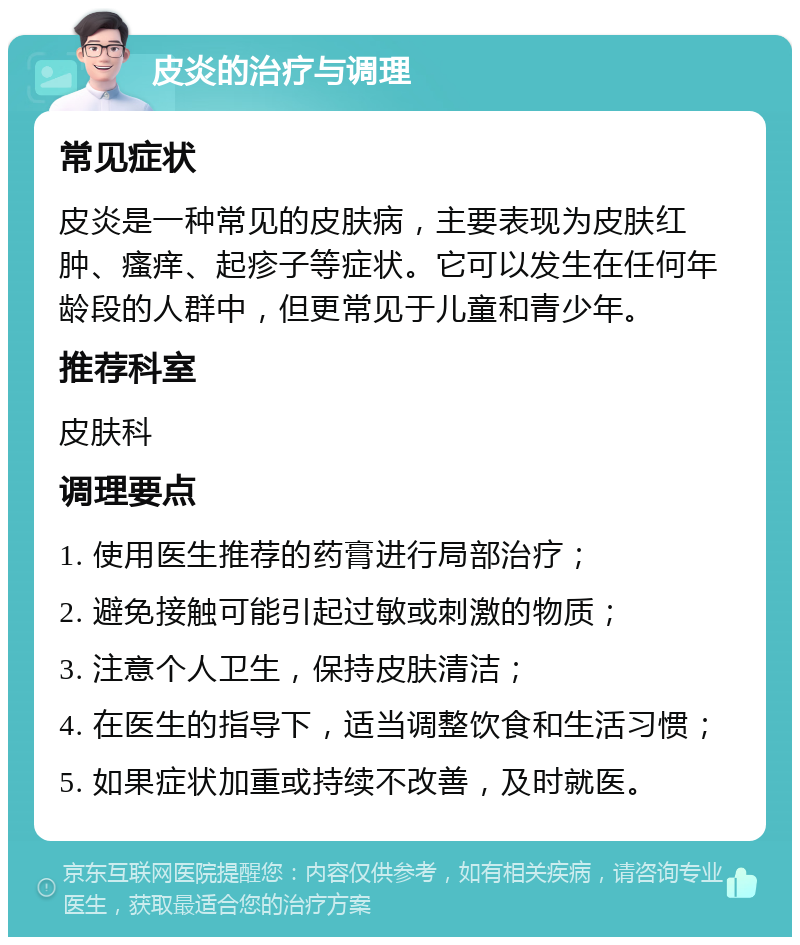 皮炎的治疗与调理 常见症状 皮炎是一种常见的皮肤病，主要表现为皮肤红肿、瘙痒、起疹子等症状。它可以发生在任何年龄段的人群中，但更常见于儿童和青少年。 推荐科室 皮肤科 调理要点 1. 使用医生推荐的药膏进行局部治疗； 2. 避免接触可能引起过敏或刺激的物质； 3. 注意个人卫生，保持皮肤清洁； 4. 在医生的指导下，适当调整饮食和生活习惯； 5. 如果症状加重或持续不改善，及时就医。