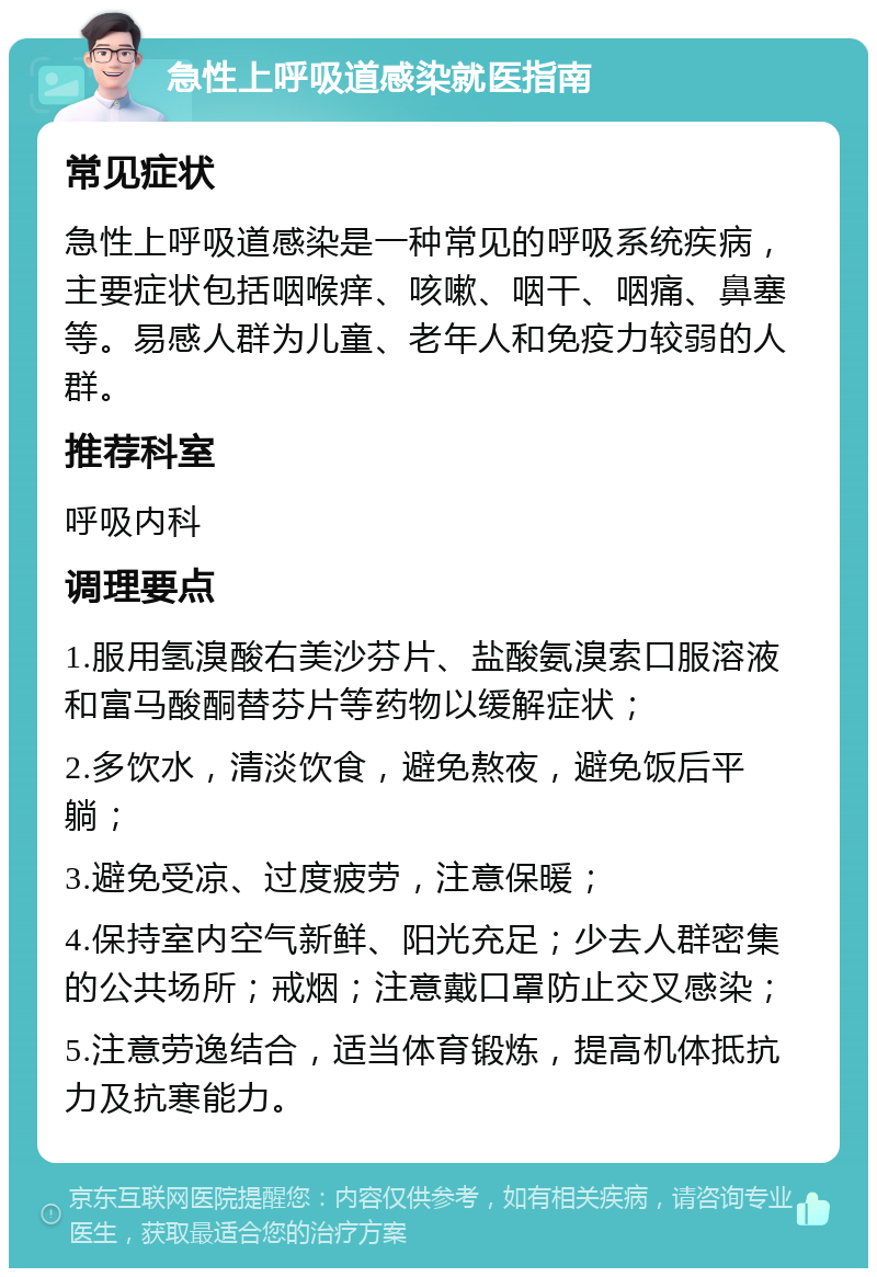 急性上呼吸道感染就医指南 常见症状 急性上呼吸道感染是一种常见的呼吸系统疾病，主要症状包括咽喉痒、咳嗽、咽干、咽痛、鼻塞等。易感人群为儿童、老年人和免疫力较弱的人群。 推荐科室 呼吸内科 调理要点 1.服用氢溴酸右美沙芬片、盐酸氨溴索口服溶液和富马酸酮替芬片等药物以缓解症状； 2.多饮水，清淡饮食，避免熬夜，避免饭后平躺； 3.避免受凉、过度疲劳，注意保暖； 4.保持室内空气新鲜、阳光充足；少去人群密集的公共场所；戒烟；注意戴口罩防止交叉感染； 5.注意劳逸结合，适当体育锻炼，提高机体抵抗力及抗寒能力。