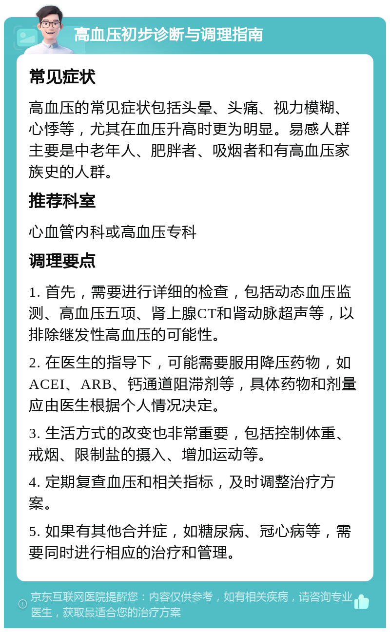 高血压初步诊断与调理指南 常见症状 高血压的常见症状包括头晕、头痛、视力模糊、心悸等，尤其在血压升高时更为明显。易感人群主要是中老年人、肥胖者、吸烟者和有高血压家族史的人群。 推荐科室 心血管内科或高血压专科 调理要点 1. 首先，需要进行详细的检查，包括动态血压监测、高血压五项、肾上腺CT和肾动脉超声等，以排除继发性高血压的可能性。 2. 在医生的指导下，可能需要服用降压药物，如ACEI、ARB、钙通道阻滞剂等，具体药物和剂量应由医生根据个人情况决定。 3. 生活方式的改变也非常重要，包括控制体重、戒烟、限制盐的摄入、增加运动等。 4. 定期复查血压和相关指标，及时调整治疗方案。 5. 如果有其他合并症，如糖尿病、冠心病等，需要同时进行相应的治疗和管理。