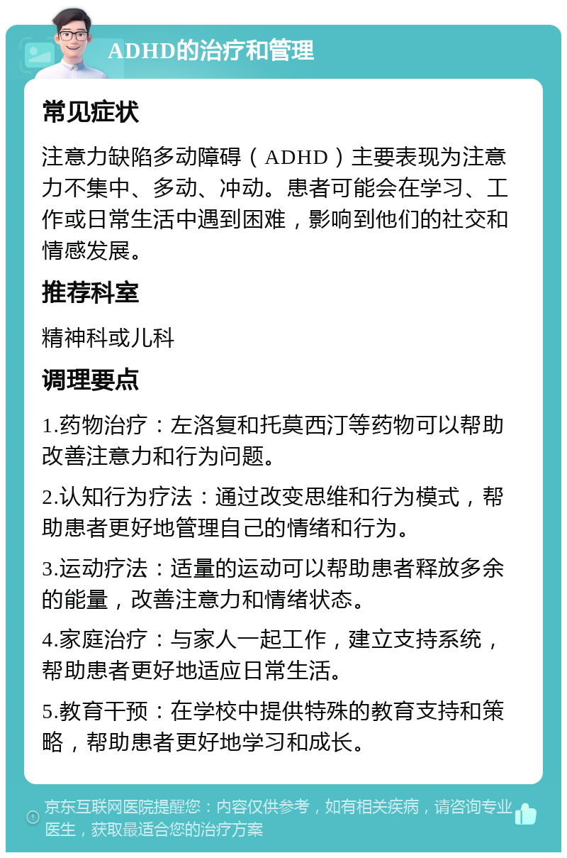 ADHD的治疗和管理 常见症状 注意力缺陷多动障碍（ADHD）主要表现为注意力不集中、多动、冲动。患者可能会在学习、工作或日常生活中遇到困难，影响到他们的社交和情感发展。 推荐科室 精神科或儿科 调理要点 1.药物治疗：左洛复和托莫西汀等药物可以帮助改善注意力和行为问题。 2.认知行为疗法：通过改变思维和行为模式，帮助患者更好地管理自己的情绪和行为。 3.运动疗法：适量的运动可以帮助患者释放多余的能量，改善注意力和情绪状态。 4.家庭治疗：与家人一起工作，建立支持系统，帮助患者更好地适应日常生活。 5.教育干预：在学校中提供特殊的教育支持和策略，帮助患者更好地学习和成长。