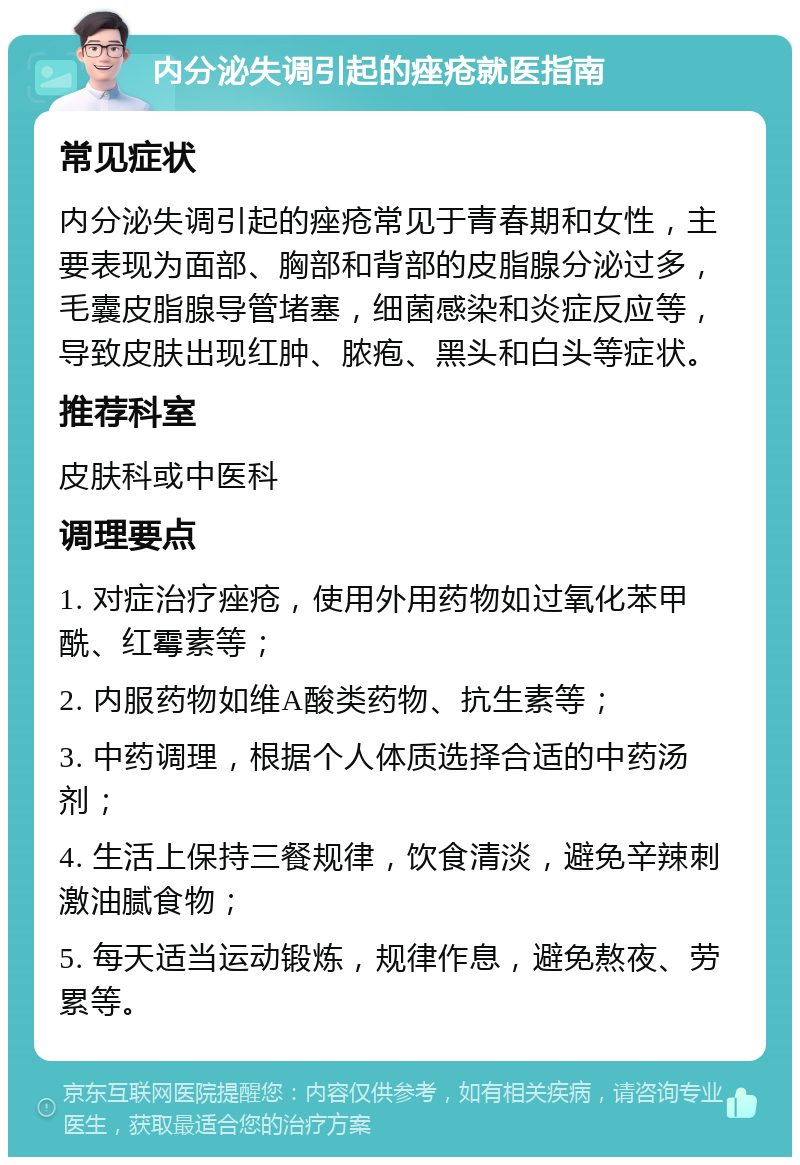 内分泌失调引起的痤疮就医指南 常见症状 内分泌失调引起的痤疮常见于青春期和女性，主要表现为面部、胸部和背部的皮脂腺分泌过多，毛囊皮脂腺导管堵塞，细菌感染和炎症反应等，导致皮肤出现红肿、脓疱、黑头和白头等症状。 推荐科室 皮肤科或中医科 调理要点 1. 对症治疗痤疮，使用外用药物如过氧化苯甲酰、红霉素等； 2. 内服药物如维A酸类药物、抗生素等； 3. 中药调理，根据个人体质选择合适的中药汤剂； 4. 生活上保持三餐规律，饮食清淡，避免辛辣刺激油腻食物； 5. 每天适当运动锻炼，规律作息，避免熬夜、劳累等。