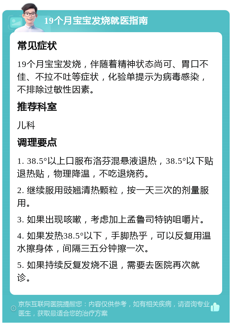 19个月宝宝发烧就医指南 常见症状 19个月宝宝发烧，伴随着精神状态尚可、胃口不佳、不拉不吐等症状，化验单提示为病毒感染，不排除过敏性因素。 推荐科室 儿科 调理要点 1. 38.5°以上口服布洛芬混悬液退热，38.5°以下贴退热贴，物理降温，不吃退烧药。 2. 继续服用豉翘清热颗粒，按一天三次的剂量服用。 3. 如果出现咳嗽，考虑加上孟鲁司特钠咀嚼片。 4. 如果发热38.5°以下，手脚热乎，可以反复用温水擦身体，间隔三五分钟擦一次。 5. 如果持续反复发烧不退，需要去医院再次就诊。