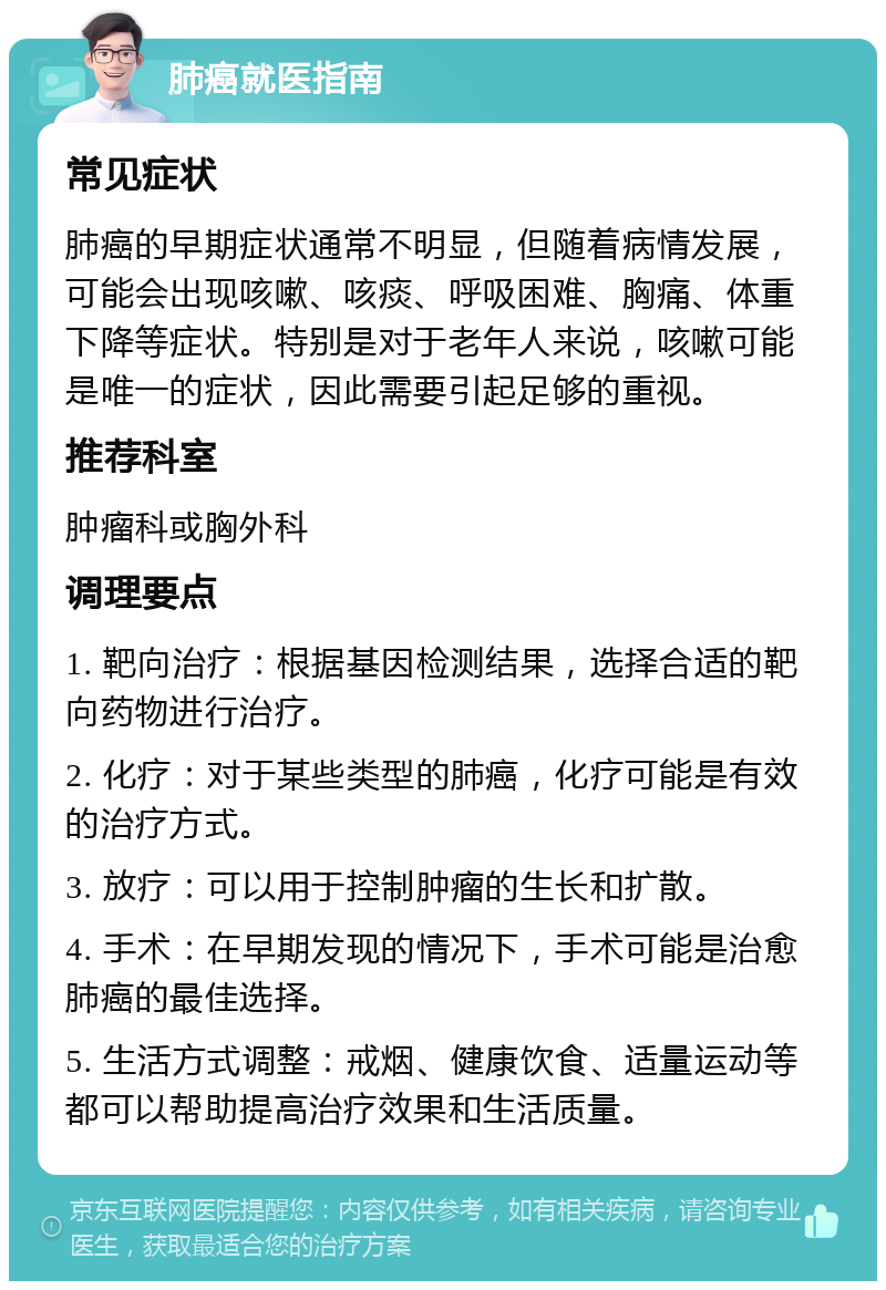 肺癌就医指南 常见症状 肺癌的早期症状通常不明显，但随着病情发展，可能会出现咳嗽、咳痰、呼吸困难、胸痛、体重下降等症状。特别是对于老年人来说，咳嗽可能是唯一的症状，因此需要引起足够的重视。 推荐科室 肿瘤科或胸外科 调理要点 1. 靶向治疗：根据基因检测结果，选择合适的靶向药物进行治疗。 2. 化疗：对于某些类型的肺癌，化疗可能是有效的治疗方式。 3. 放疗：可以用于控制肿瘤的生长和扩散。 4. 手术：在早期发现的情况下，手术可能是治愈肺癌的最佳选择。 5. 生活方式调整：戒烟、健康饮食、适量运动等都可以帮助提高治疗效果和生活质量。