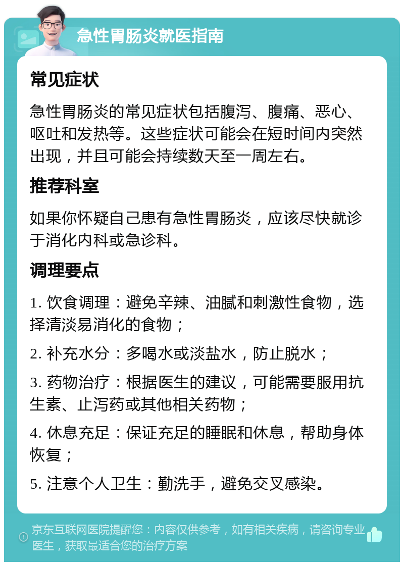 急性胃肠炎就医指南 常见症状 急性胃肠炎的常见症状包括腹泻、腹痛、恶心、呕吐和发热等。这些症状可能会在短时间内突然出现，并且可能会持续数天至一周左右。 推荐科室 如果你怀疑自己患有急性胃肠炎，应该尽快就诊于消化内科或急诊科。 调理要点 1. 饮食调理：避免辛辣、油腻和刺激性食物，选择清淡易消化的食物； 2. 补充水分：多喝水或淡盐水，防止脱水； 3. 药物治疗：根据医生的建议，可能需要服用抗生素、止泻药或其他相关药物； 4. 休息充足：保证充足的睡眠和休息，帮助身体恢复； 5. 注意个人卫生：勤洗手，避免交叉感染。