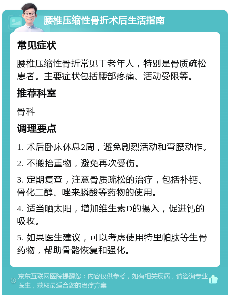 腰椎压缩性骨折术后生活指南 常见症状 腰椎压缩性骨折常见于老年人，特别是骨质疏松患者。主要症状包括腰部疼痛、活动受限等。 推荐科室 骨科 调理要点 1. 术后卧床休息2周，避免剧烈活动和弯腰动作。 2. 不搬抬重物，避免再次受伤。 3. 定期复查，注意骨质疏松的治疗，包括补钙、骨化三醇、唑来膦酸等药物的使用。 4. 适当晒太阳，增加维生素D的摄入，促进钙的吸收。 5. 如果医生建议，可以考虑使用特里帕肽等生骨药物，帮助骨骼恢复和强化。