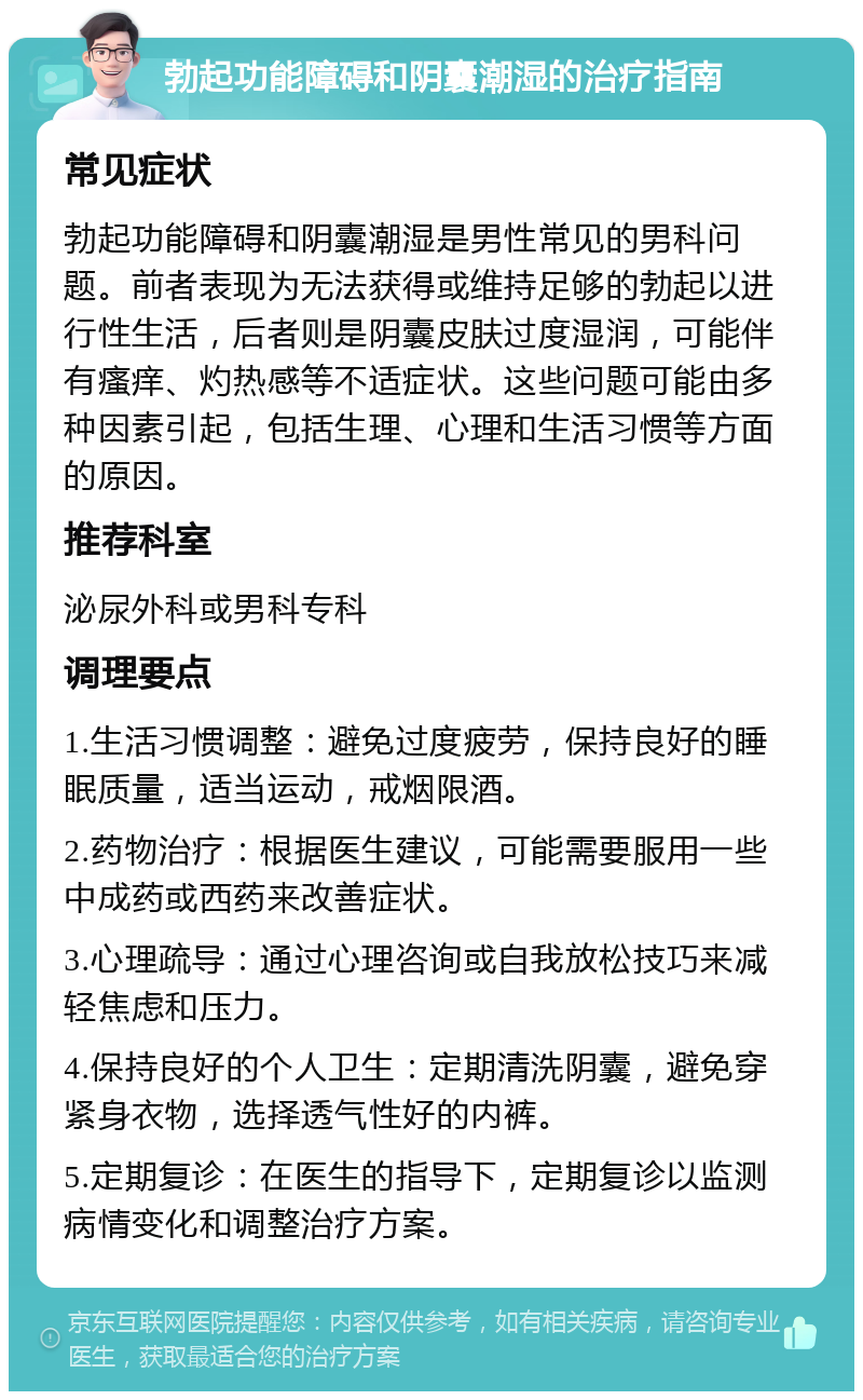 勃起功能障碍和阴囊潮湿的治疗指南 常见症状 勃起功能障碍和阴囊潮湿是男性常见的男科问题。前者表现为无法获得或维持足够的勃起以进行性生活，后者则是阴囊皮肤过度湿润，可能伴有瘙痒、灼热感等不适症状。这些问题可能由多种因素引起，包括生理、心理和生活习惯等方面的原因。 推荐科室 泌尿外科或男科专科 调理要点 1.生活习惯调整：避免过度疲劳，保持良好的睡眠质量，适当运动，戒烟限酒。 2.药物治疗：根据医生建议，可能需要服用一些中成药或西药来改善症状。 3.心理疏导：通过心理咨询或自我放松技巧来减轻焦虑和压力。 4.保持良好的个人卫生：定期清洗阴囊，避免穿紧身衣物，选择透气性好的内裤。 5.定期复诊：在医生的指导下，定期复诊以监测病情变化和调整治疗方案。