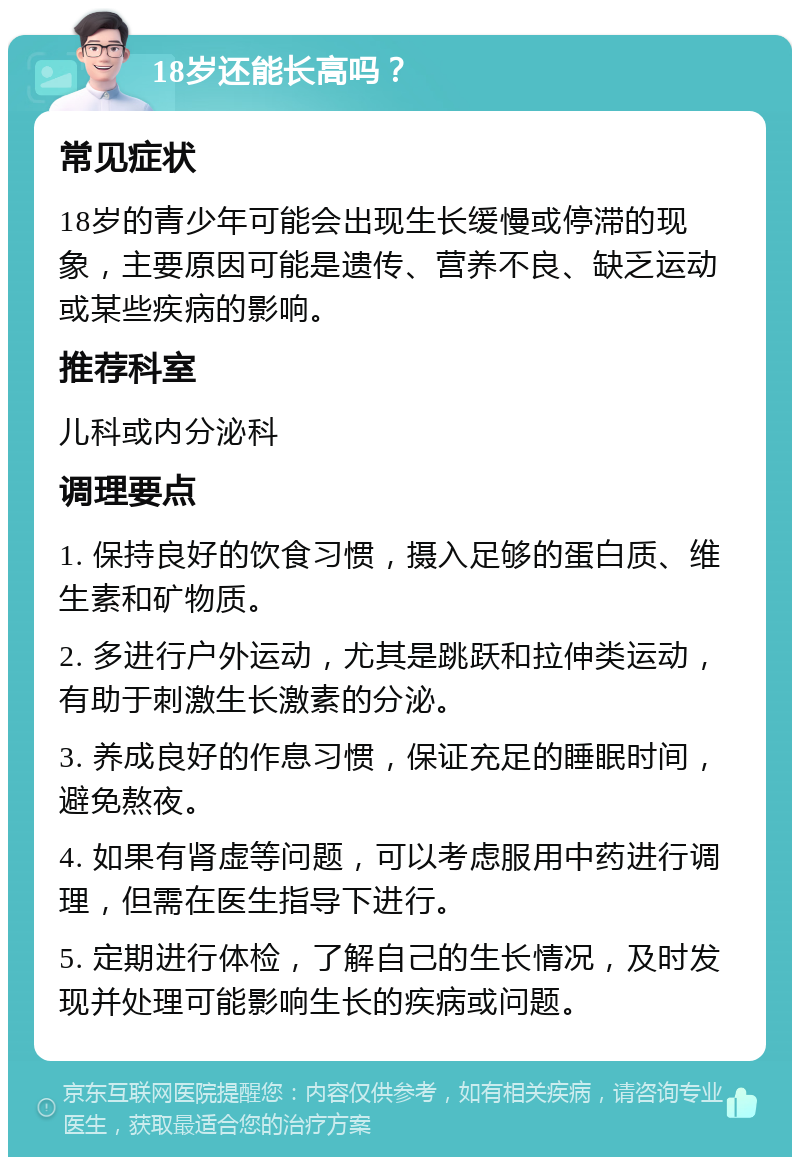 18岁还能长高吗？ 常见症状 18岁的青少年可能会出现生长缓慢或停滞的现象，主要原因可能是遗传、营养不良、缺乏运动或某些疾病的影响。 推荐科室 儿科或内分泌科 调理要点 1. 保持良好的饮食习惯，摄入足够的蛋白质、维生素和矿物质。 2. 多进行户外运动，尤其是跳跃和拉伸类运动，有助于刺激生长激素的分泌。 3. 养成良好的作息习惯，保证充足的睡眠时间，避免熬夜。 4. 如果有肾虚等问题，可以考虑服用中药进行调理，但需在医生指导下进行。 5. 定期进行体检，了解自己的生长情况，及时发现并处理可能影响生长的疾病或问题。