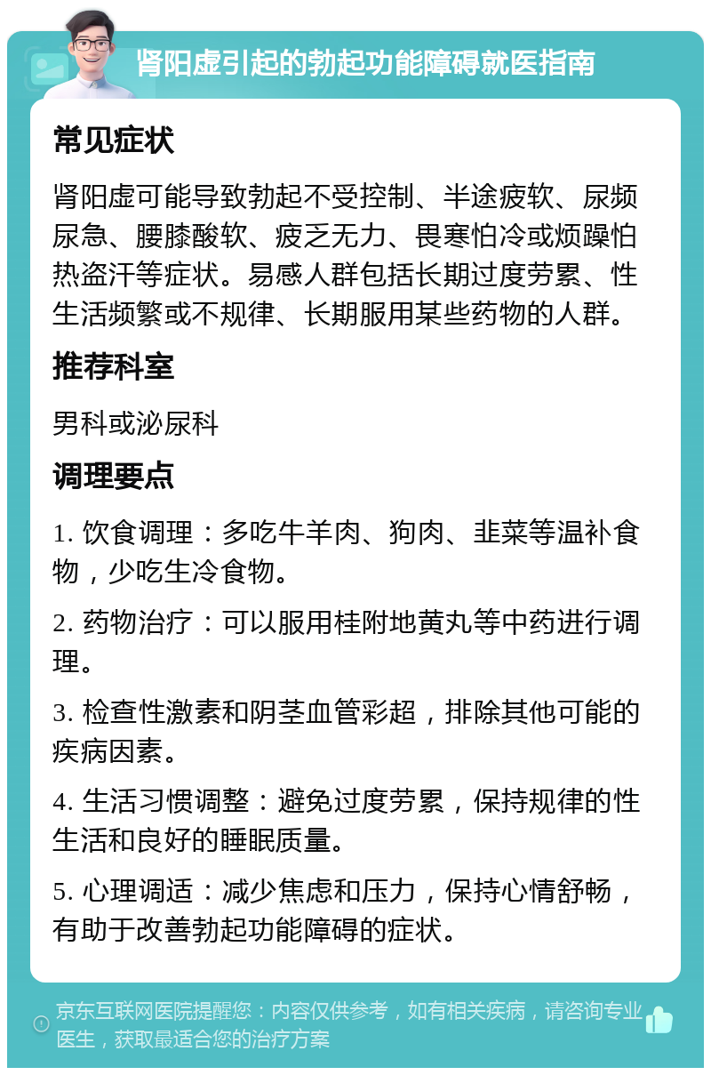 肾阳虚引起的勃起功能障碍就医指南 常见症状 肾阳虚可能导致勃起不受控制、半途疲软、尿频尿急、腰膝酸软、疲乏无力、畏寒怕冷或烦躁怕热盗汗等症状。易感人群包括长期过度劳累、性生活频繁或不规律、长期服用某些药物的人群。 推荐科室 男科或泌尿科 调理要点 1. 饮食调理：多吃牛羊肉、狗肉、韭菜等温补食物，少吃生冷食物。 2. 药物治疗：可以服用桂附地黄丸等中药进行调理。 3. 检查性激素和阴茎血管彩超，排除其他可能的疾病因素。 4. 生活习惯调整：避免过度劳累，保持规律的性生活和良好的睡眠质量。 5. 心理调适：减少焦虑和压力，保持心情舒畅，有助于改善勃起功能障碍的症状。