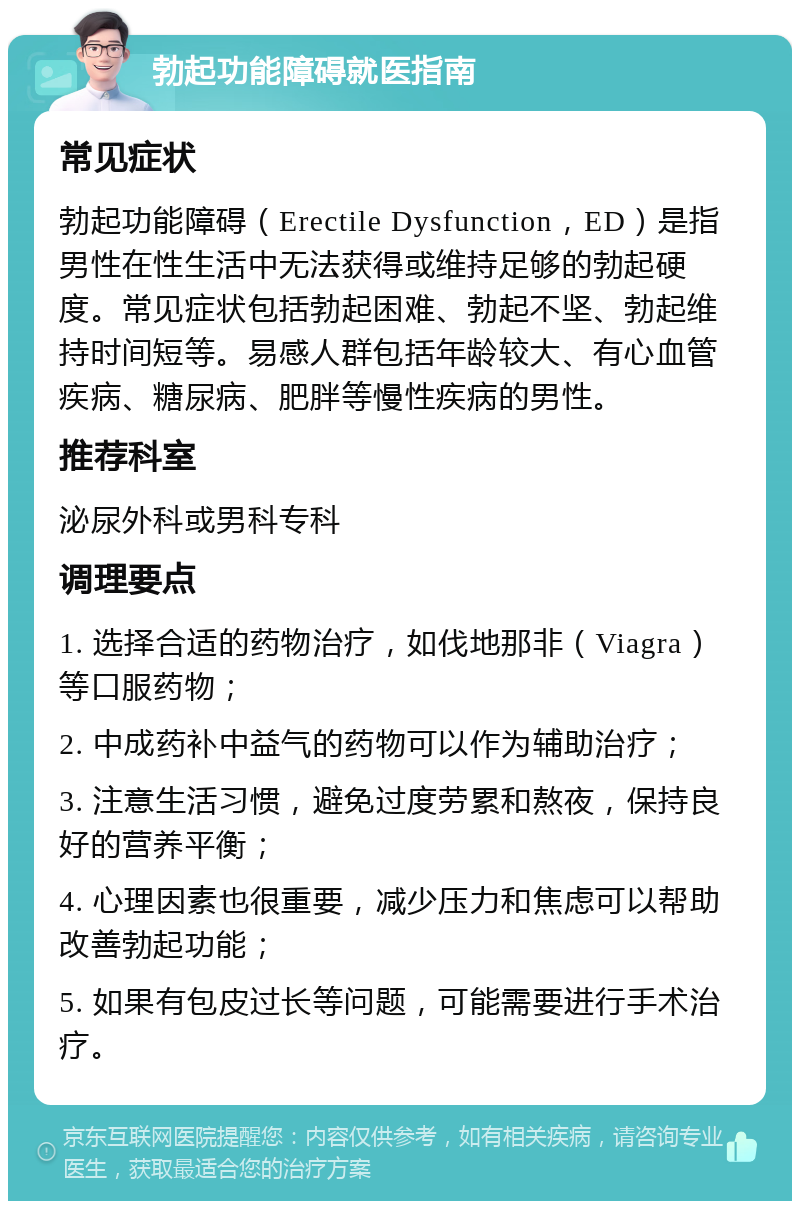 勃起功能障碍就医指南 常见症状 勃起功能障碍（Erectile Dysfunction，ED）是指男性在性生活中无法获得或维持足够的勃起硬度。常见症状包括勃起困难、勃起不坚、勃起维持时间短等。易感人群包括年龄较大、有心血管疾病、糖尿病、肥胖等慢性疾病的男性。 推荐科室 泌尿外科或男科专科 调理要点 1. 选择合适的药物治疗，如伐地那非（Viagra）等口服药物； 2. 中成药补中益气的药物可以作为辅助治疗； 3. 注意生活习惯，避免过度劳累和熬夜，保持良好的营养平衡； 4. 心理因素也很重要，减少压力和焦虑可以帮助改善勃起功能； 5. 如果有包皮过长等问题，可能需要进行手术治疗。